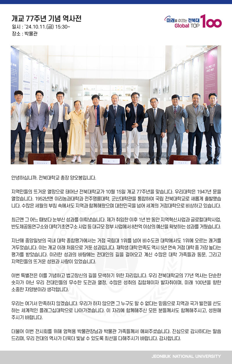 안녕하십니까. 전북대학교 총장 양오봉입니다.

지역민들의 뜨거운 열망으로 태어난 전북대학교가 10월 15일 개교 77주년을 맞습니다. 우리대학은 1947년 문을 열었습니다. 1952년엔 이리농과대학과 전주명륜대학, 군산대학관을 통합하여 국립 전북대학교로 새롭게 출발했습니다. 수많은 세월의 부침 속에서도 지역과 함께해왔으며 대한민국을 넘어 세계의 거점대학으로 비상하고 있습니다.

최근엔 그 어느 때보다 눈부신 성과를 이뤄냈습니다. 제가 취임한 이후 1년 반 동안 지역혁신사업과 글로컬대학사업, 반도체공동연구소와 대학기초연구소 사업 등 대규모 정부 사업에서 8천억 이상의 예산을 확보하는 성과를 거뒀습니다.

지난해 중앙일보의 국내 대학 종합평가에서는 거점 국립대 1위를 넘어 비수도권 대학에서도 1위에 오르는 쾌거를 거두었습니다. 이는 개교 이래 처음으로 거둔 성과입니다. 재학생 대학 만족도 역시 5년 연속 거점 대학 중 가장 높다는 평가를 받았습니다. 이러한 성과의 바탕에는 전대인의 길을 걸어오고 계신 수많은 대학 가족들과 동문, 그리고 지역민들의 뜨거운 성원과 사랑이 있었습니다.

이번 특별전은 이를 기념하고 법고창신의 길을 모색하기 위한 자리입니다. 우리 전북대학교의 77년 역사는 단순한 숫자가 아닌 우리 전대인들의 무수한 도전과 열정, 수많은 성취의 집합체이자 발자취이며, 미래 100년을 향한 소중한 자양분이라 생각합니다.

우리는 여기서 만족하지 않겠습니다. 우리가 하지 않으면 그 누구도 할 수 없다는 믿음으로 지역과 국가 발전을 선도하는 세계적인 플래그십대학으로 나아가겠습니다. 이 자리에 함께해주신 모든 분들께서도 함께해주시고, 성원해주시기 바랍니다.

더불어 이번 전시회를 위해 엄혁용 박물관장님과 박물관 가족들께서 애써주셨습니다. 진심으로 감사하다는 말씀 드리며, 우리 전대의 역사가 더욱더 빛날 수 있도록 최선을 다해주시기 바랍니다. 감사합니다.