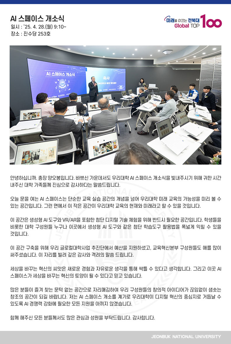 안녕하십니까. 총장 양오봉입니다. 바쁘신 가운데서도 우리대학 AI 스페이스 개소식을 빛내주시기 위해 귀한 시간 내주신 대학 가족들께 진심으로 감사하다는 말씀드립니다.

오늘 문을 여는 AI 스페이스는 단순한 교육 실습 공간의 개념을 넘어 우리대학 미래 교육의 가능성을 미리 볼 수 있는 공간입니다. 그런 면에서 이 작은 공간이 우리대학 교육의 현재와 미래라고 할 수 있을 것입니다.

이 공간은 생성형 AI 도구와 VR/AR을 포함한 첨단 디지털 기술 체험을 위해 반드시 필요한 공간입니다. 학생들을 비롯한 대학 구성원들 누구나 이곳에서 생성형 AI 도구와 같은 첨단 학습도구 활용법을 폭넓게 익힐 수 있을 것입니다.

이 공간 구축을 위해 우리 글로컬대학사업 추진단에서 예산을 지원하셨고, 교육혁신본부 구성원들도 애를 많이 써주셨습니다. 이 자리를 빌려 깊은 감사와 격려의 말씀 드립니다.

세상을 바꾸는 혁신의 씨앗은 새로운 경험과 자유로운 생각을 통해 싹틀 수 있다고 생각합니다. 그리고 이곳 AI 스페이스가 세상을 바꾸는 혁신의 토양이 될 수 있다고 믿고 있습니다.

많은 분들이 즐겨 찾는 문턱 없는 공간으로 자리매김하여 우리 구성원들의 창의적 아이디어가 끊임없이 샘솟는 창조의 공간이 되길 바랍니다. 저는 AI 스페이스 개소를 계기로 우리대학이 디지털 혁신의 중심지로 거듭날 수 있도록 AI 경쟁력 강화에 필요한 모든 지원을 아끼지 않겠습니다.

함께 해주신 모든 분들께서도 많은 관심과 성원을 부탁드립니다. 감사합니다.