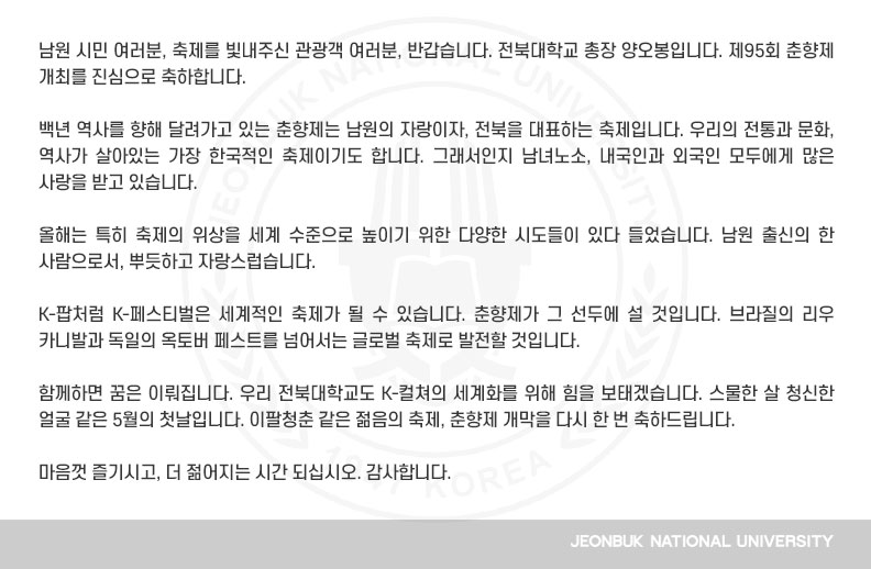 백년 역사를 향해 달려가고 있는 춘향제는 남원의 자랑이자, 전북을 대표하는 축제입니다. 우리의 전통과 문화, 역사가 살아있는 가장 한국적인 축제이기도 합니다. 그래서인지 남녀노소, 내국인과 외국인 모두에게 많은 사랑을 받고 있습니다.

올해는 특히 축제의 위상을 세계 수준으로 높이기 위한 다양한 시도들이 있다 들었습니다. 남원 출신의 한 사람으로서, 뿌듯하고 자랑스럽습니다.

K-팝처럼 K-페스티벌은 세계적인 축제가 될 수 있습니다. 춘향제가 그 선두에 설 것입니다. 브라질의 리우 카니발과 독일의 옥토버 페스트를 넘어서는 글로벌 축제로 발전할 것입니다.

함께하면 꿈은 이뤄집니다. 우리 전북대학교도 K-컬쳐의 세계화를 위해 힘을 보태겠습니다. 스물한 살 청신한 얼굴 같은 5월의 첫날입니다. 이팔청춘 같은 젊음의 축제, 춘향제 개막을 다시 한 번 축하드립니다.

마음껏 즐기시고, 더 젊어지는 시간 되십시오. 감사합니다.