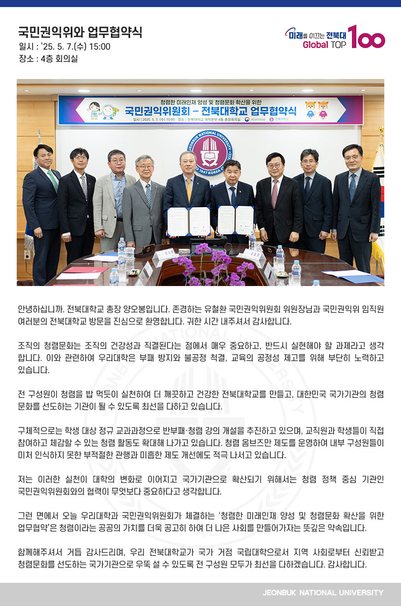 안녕하십니까. 전북대학교 총장 양오봉입니다. 존경하는 유철환 국민권익위원회 위원장님과 국민권익위 임직원 여러분의 전북대학교 방문을 진심으로 환영합니다. 귀한 시간 내주셔서 감사합니다.

조직의 청렴문화는 조직의 건강성과 직결된다는 점에서 매우 중요하고, 반드시 실현해야 할 과제라고 생각합니다. 이와 관련하여 우리대학은 부패 방지와 불공정 척결, 교육의 공정성 제고를 위해 부단히 노력하고 있습니다.

전 구성원이 청렴을 밥 먹듯이 실천하여 더 깨끗하고 건강한 전북대학교를 만들고, 대한민국 국가기관의 청렴 문화를 선도하는 기관이 될 수 있도록 최선을 다하고 있습니다.

구체적으로는 학생 대상 정규 교과과정으로 반부패·청렴 강의 개설을 추진하고 있으며, 교직원과 학생들이 직접 참여하고 체감할 수 있는 청렴 활동도 확대해 나가고 있습니다. 청렴 옴브즈만 제도를 운영하여 내부 구성원들이 미처 인식하지 못한 부적절한 관행과 미흡한 제도 개선에도 적극 나서고 있습니다.

저는 이러한 실천이 대학의 변화로 이어지고 국가기관으로 확산되기 위해서는 청렴 정책 중심 기관인 국민권익위원회와의 협력이 무엇보다 중요하다고 생각합니다. 

그런 면에서 오늘 우리대학과 국민권익위원회가 체결하는 ‘청렴한 미래인재 양성 및 청렴문화 확산을 위한 업무협약’은 청렴이라는 공공의 가치를 더욱 공고히 하여 더 나은 사회를 만들어가자는 뜻깊은 약속입니다. 

함께해주셔서 거듭 감사드리며, 우리 전북대학교가 국가 거점 국립대학으로서 지역 사회로부터 신뢰받고 청렴문화를 선도하는 국가기관으로 우뚝 설 수 있도록 전 구성원 모두가 최선을 다하겠습니다. 감사합니다.