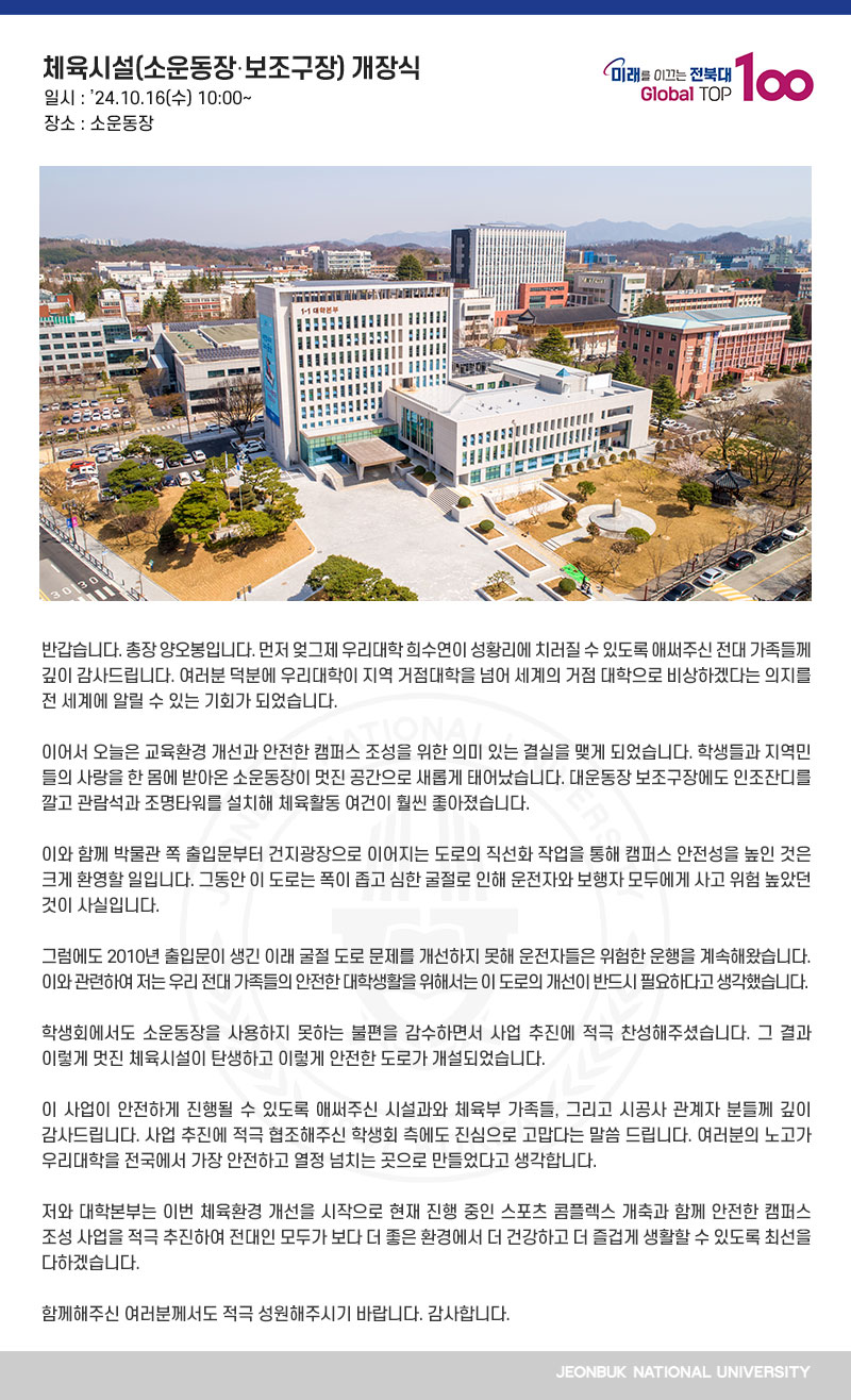 반갑습니다. 총장 양오봉입니다. 먼저 엊그제 우리대학 희수연이 성황리에 치러질 수 있도록 애써주신 전대 가족들께 깊이 감사드립니다. 여러분 덕분에 우리대학이 지역 거점대학을 넘어 세계의 거점 대학으로 비상하겠다는 의지를 전 세계에 알릴 수 있는 기회가 되었습니다.

이어서 오늘은 교육환경 개선과 안전한 캠퍼스 조성을 위한 의미 있는 결실을 맺게 되었습니다. 학생들과 지역민들의 사랑을 한 몸에 받아온 소운동장이 멋진 공간으로 새롭게 태어났습니다. 대운동장 보조구장에도 인조잔디를 깔고 관람석과 조명타워를 설치해 체육활동 여건이 훨씬 좋아졌습니다.

이와 함께 박물관 쪽 출입문부터 건지광장으로 이어지는 도로의 직선화 작업을 통해 캠퍼스 안전성을 높인 것은 크게 환영할 일입니다. 그동안 이 도로는 폭이 좁고 심한 굴절로 인해 운전자와 보행자 모두에게 사고 위험 높았던 것이 사실입니다.

그럼에도 2010년 출입문이 생긴 이래 굴절 도로 문제를 개선하지 못해 운전자들은 위험한 운행을 계속해왔습니다. 이와 관련하여 저는 우리 전대 가족들의 안전한 대학생활을 위해서는 이 도로의 개선이 반드시 필요하다고 생각했습니다.

학생회에서도 소운동장을 사용하지 못하는 불편을 감수하면서 사업 추진에 적극 찬성해주셨습니다. 그 결과 이렇게 멋진 체육시설이 탄생하고 이렇게 안전한 도로가 개설되었습니다.

이 사업이 안전하게 진행될 수 있도록 애써주신 시설과와 체육부 가족들, 그리고 시공사 관계자 분들께 깊이 감사드립니다. 사업 추진에 적극 협조해주신 학생회 측에도 진심으로 고맙다는 말씀 드립니다. 여러분의 노고가 우리대학을 전국에서 가장 안전하고 열정 넘치는 곳으로 만들었다고 생각합니다.
 
저와 대학본부는 이번 체육환경 개선을 시작으로 현재 진행 중인 스포츠 콤플렉스 개축과 함께 안전한 캠퍼스 조성 사업을 적극 추진하여 전대인 모두가 보다 더 좋은 환경에서 더 건강하고 더 즐겁게 생활할 수 있도록 최선을 다하겠습니다.

함께해주신 여러분께서도 적극 성원해주시기 바랍니다. 감사합니다. 