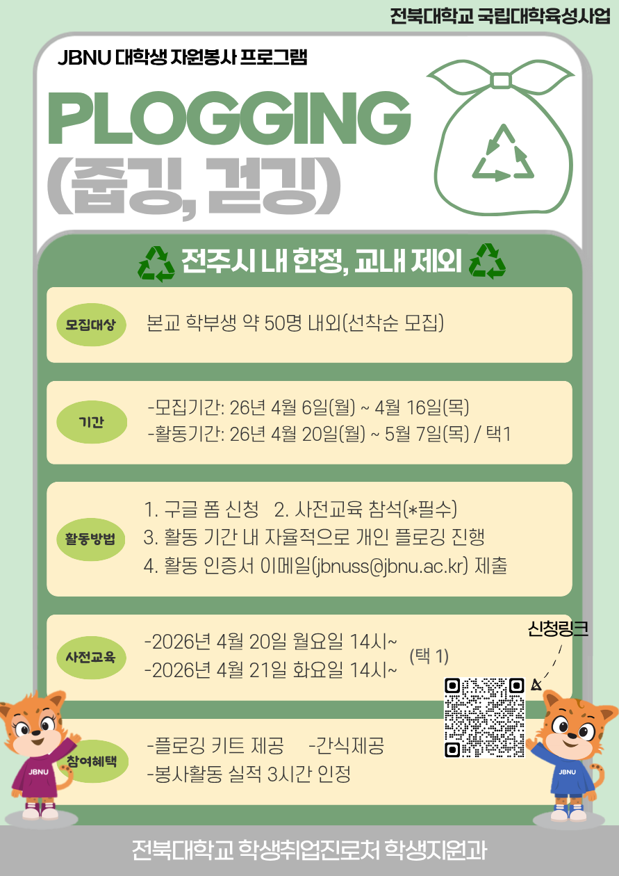 [국립대육성] 2026년 JBNU 지역사회 대학생 자원봉사(플로깅) 프로그램 참여자 모집    □ 참여자 모집   ❍ 모집기간(예정): 2026. 4. 6.(월) ~ 4. 16.(목) 18:00 / 선착순 모집   ❍ 모집대상: 프로그램 참여를 희망하는 학부 재학생 및 휴학생   ❍ 모집인원: 약 50명 내외 / 선착순 모집   ❍ 신청방법: 홍보 포스터 QR코드 스캔 또는 링크(https://forms.gle/nm2vQrWtSNVhemKT7)  □ 사전교육 실시   ❍ 일시     - 1차: 2026. 4. 20.(월) 14:00~     - 2차: 2026. 4. 21.(화) 14:00~   ❍ 장소: 진수당 1층 아름드리 숲(변동 시 추후 안내)   ❍ 사전교육 미참석자는 프로그램 참여가 불가능합니다. (교육 후 플로깅 키트 배부 예정)  □ 프로그램 운영   ❍ 활동기간: 2026. 4. 20.(월) ~ 5. 7.(목)   ❍ 활동장소: 전주 시내 일원 / 교내 불가   ❍ 활동인정 조건: 2시간 이상, 5km 이상 활동   ❍ 활동인증서 제출 기간: 2026. 5. 7.(수) ~ 5. 15.(목) 14:00까지   ❍ 참여자 혜택: 플로깅 키트 제공, 1365포털 봉사활동 실적(3시간) 인정, 사전교육 참여자 간식 제공   ❍ 문의사항: 학생취업진로처 학생지원과(063-270-2125)
