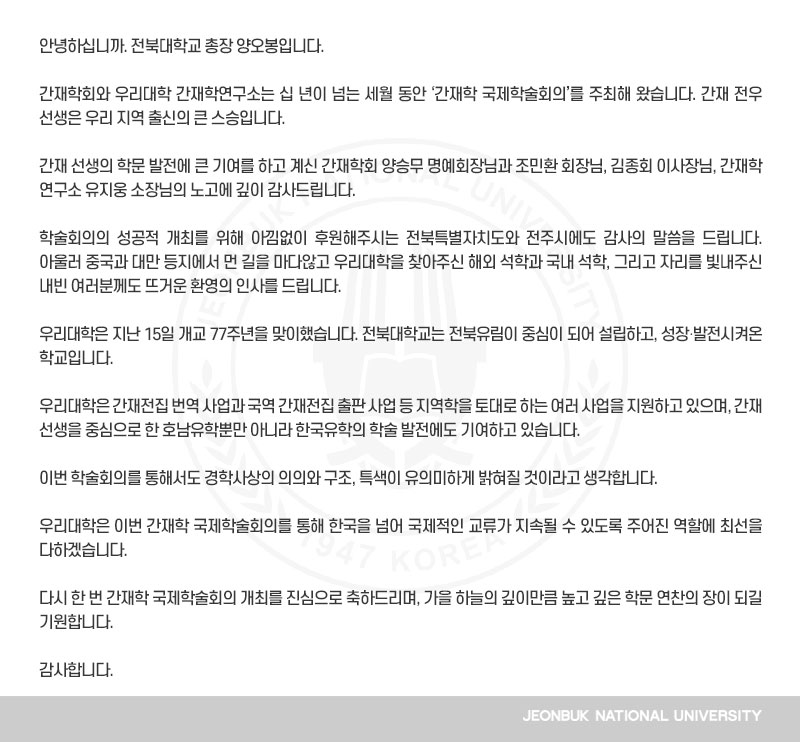 안녕하십니까. 전북대학교 총장 양오봉입니다.

간재학회와 우리대학 간재학연구소는 십 년이 넘는 세월 동안 ‘간재학 국제학술회의’를 주최해 왔습니다. 간재 전우 선생은 우리 지역 출신의 큰 스승입니다.

간재 선생의 학문 발전에 큰 기여를 하고 계신 간재학회 양승무 명예회장님과 조민환 회장님, 김종회 이사장님, 간재학연구소 유지웅 소장님의 노고에 깊이 감사드립니다.

학술회의의 성공적 개최를 위해 아낌없이 후원해주시는 전북특별자치도와 전주시에도 감사의 말씀을 드립니다. 아울러 중국과 대만 등지에서 먼 길을 마다않고 우리대학을 찾아주신 해외 석학과 국내 석학, 그리고 자리를 빛내주신 내빈 여러분께도 뜨거운 환영의 인사를 드립니다.

우리대학은 지난 15일 개교 77주년을 맞이했습니다. 전북대학교는 전북유림이 중심이 되어 설립하고, 성장‧발전시켜온 학교입니다. 

우리대학은 간재전집 번역 사업과 국역 간재전집 출판 사업 등 지역학을 토대로 하는 여러 사업을 지원하고 있으며, 간재 선생을 중심으로 한 호남유학뿐만 아니라 한국유학의 학술 발전에도 기여하고 있습니다.

이번 학술회의를 통해서도 경학사상의 의의와 구조, 특색이 유의미하게 밝혀질 것이라고 생각합니다.

우리대학은 이번 간재학 국제학술회의를 통해 한국을 넘어 국제적인 교류가 지속될 수 있도록 주어진 역할에 최선을 다하겠습니다. 

다시 한 번 간재학 국제학술회의 개최를 진심으로 축하드리며, 가을 하늘의 깊이만큼 높고 깊은 학문 연찬의 장이 되길 기원합니다.

감사합니다.