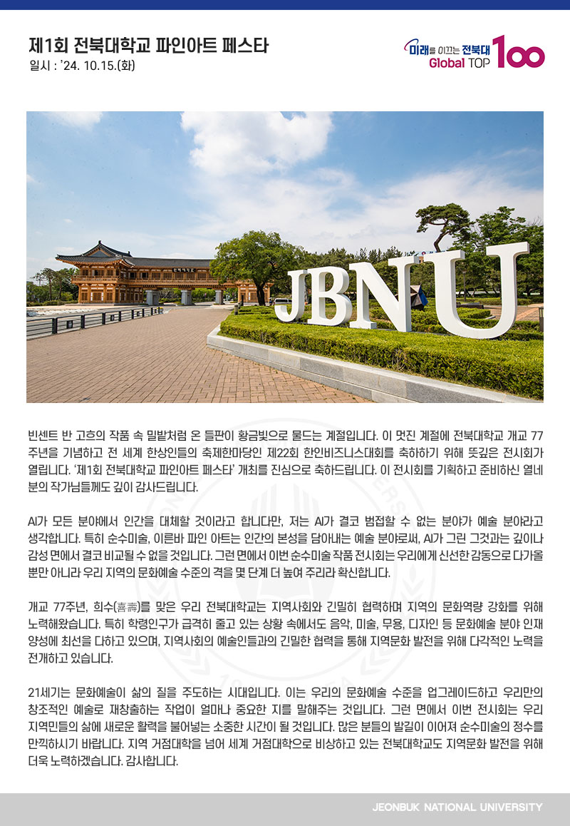 빈센트 반 고흐의 작품 속 밀밭처럼 온 들판이 황금빛으로 물드는 계절입니다. 이 멋진 계절에 전북대학교 개교 77주년을 기념하고 전 세계 한상인들의 축제한마당인 제22회 한인비즈니스대회를 축하하기 위해 뜻깊은 전시회가 열립니다. ‘제1회 전북대학교 파인아트 페스타’ 개최를 진심으로 축하드립니다. 이 전시회를 기획하고 준비하신 열네 분의 작가님들께도 깊이 감사드립니다. 

AI가 모든 분야에서 인간을 대체할 것이라고 합니다만, 저는 AI가 결코 범접할 수 없는 분야가 예술 분야라고 생각합니다. 특히 순수미술, 이른바 파인 아트는 인간의 본성을 담아내는 예술 분야로써, AI가 그린 그것과는 깊이나 감성 면에서 결코 비교될 수 없을 것입니다. 그런 면에서 이번 순수미술 작품 전시회는 우리에게 신선한 감동으로 다가올 뿐만 아니라 우리 지역의 문화예술 수준의 격을 몇 단계 더 높여 주리라 확신합니다.

개교 77주년, 희수(喜壽)를 맞은 우리 전북대학교는 지역사회와 긴밀히 협력하며 지역의 문화역량 강화를 위해 노력해왔습니다. 특히 학령인구가 급격히 줄고 있는 상황 속에서도 음악, 미술, 무용, 디자인 등 문화예술 분야 인재 양성에 최선을 다하고 있으며, 지역사회의 예술인들과의 긴밀한 협력을 통해 지역문화 발전을 위해 다각적인 노력을 전개하고 있습니다.

21세기는 문화예술이 삶의 질을 주도하는 시대입니다. 이는 우리의 문화예술 수준을 업그레이드하고 우리만의 창조적인 예술로 재창출하는 작업이 얼마나 중요한 지를 말해주는 것입니다. 그런 면에서 이번 전시회는 우리 지역민들의 삶에 새로운 활력을 불어넣는 소중한 시간이 될 것입니다. 많은 분들의 발길이 이어져 순수미술의 정수를 만끽하시기 바랍니다. 지역 거점대학을 넘어 세계 거점대학으로 비상하고 있는 전북대학교도 지역문화 발전을 위해 더욱 노력하겠습니다. 감사합니다.