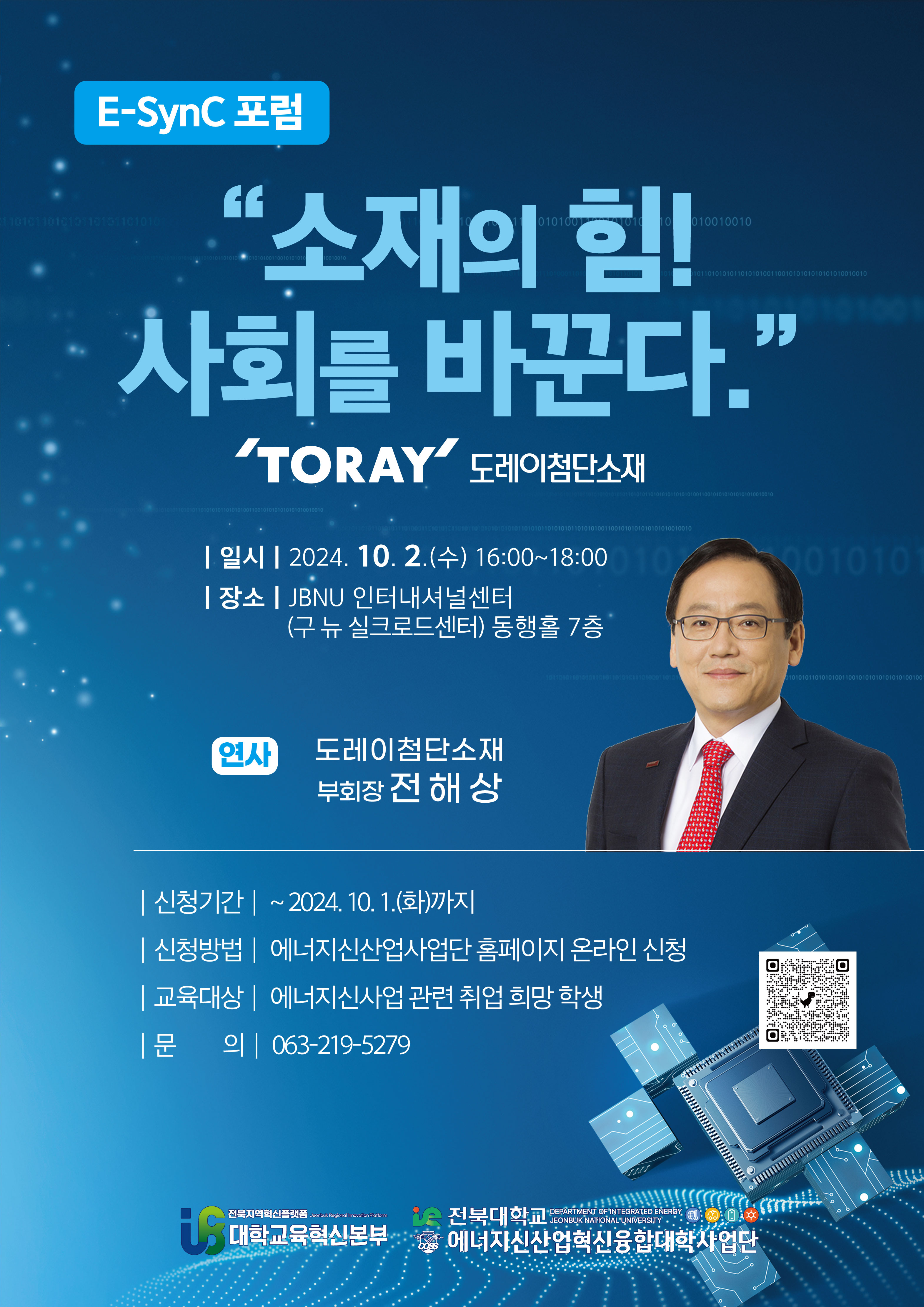 
E-SynC포럼
소재의 힘!
사회를 바꾼다.
TORAY 도레이첨단소재
| 일시 | 2024. 10. 2.(수) 16:00-18:00
| 장소 | JBNU 인터내셔널센터
(구 뉴 실크로드센터) 동행홀 7층
연사
도레이첨단소재
부회장 전 해상
|신청기간 : ~2024. 10. 1.(화)까지
|신청방법 | 에너지신산업사업단 홈페이지 온라인 신청
|교육대상 | 에너지신사업 관련 취업 희망 학생
|문의 | 063-219-5279
JEONBUK NATIONAL UNIVERSITY
전북대학교 