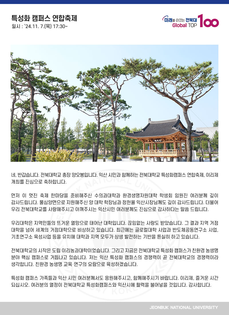 네, 반갑습니다. 전북대학교 총장 양오봉입니다. 익산 시민과 함께하는 전북대학교 특성화캠퍼스 연합축제, 이리제 개최를 진심으로 축하합니다.

먼저 이 멋진 축제 한마당을 준비해주신 수의과대학과 환경생명자원대학 학생회 임원진 여러분께 깊이 감사드립니다. 물심양면으로 지원해주신 양 대학 학장님과 정헌율 익산시장님께도 깊이 감사드립니다. 더불어 우리 전북대학교를 사랑해주시고 아껴주시는 익산시민 여러분께도 진심으로 감사하다는 말씀 드립니다.

우리대학은 지역민들의 뜨거운 열망으로 태어난 대학입니다. 끊임없는 사랑도 받았습니다. 그 결과 지역 거점 대학을 넘어 세계의 거점대학으로 비상하고 있습니다. 최근에는 글로컬대학 사업과 반도체공동연구소 사업, 기초연구소 육성사업 등을 유치해 대학과 지역 모두가 상생 발전하는 기반을 튼실히 하고 있습니다.

전북대학교의 시작은 도립 이리농과대학이었습니다. 그리고 지금은 전북대학교 특성화 캠퍼스가 친환경 농생명 분야 핵심 캠퍼스로 거듭나고 있습니다. 저는 익산 특성화 캠퍼스의 경쟁력이 곧 전북대학교의 경쟁력이라 생각합니다. 친환경 농생명 교육․연구의 요람으로 육성하겠습니다.

특성화 캠퍼스 가족들과 익산 시민 여러분께서도 응원해주시고, 함께해주시기 바랍니다. 이리제, 즐거운 시간 되십시오. 여러분의 열정이 전북대학교 특성화캠퍼스와 익산시에 활력을 불어넣을 것입니다. 감사합니다.