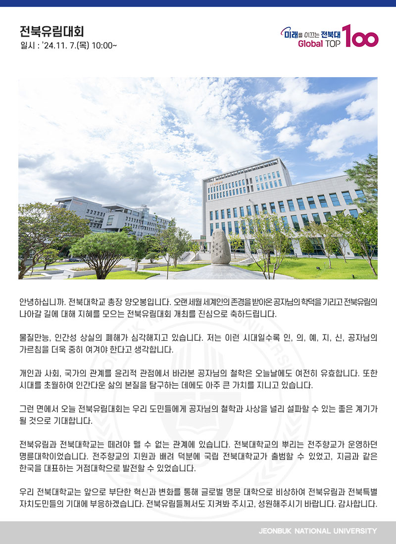 안녕하십니까. 전북대학교 총장 양오봉입니다. 오랜 세월 세계인의 존경을 받아온 공자님의 학덕을 기리고 전북유림의 나아갈 길에 대해 지혜를 모으는 전북유림대회 개최를 진심으로 축하드립니다.

물질만능, 인간성 상실의 폐해가 심각해지고 있습니다. 저는 이런 시대일수록 인, 의, 예, 지, 신, 공자님의 가르침을 더욱 중히 여겨야 한다고 생각합니다.

개인과 사회, 국가의 관계를 윤리적 관점에서 바라본 공자님의 철학은 오늘날에도 여전히 유효합니다. 또한 시대를 초월하여 인간다운 삶의 본질을 탐구하는 데에도 아주 큰 가치를 지니고 있습니다. 

그런 면에서 오늘 전북유림대회는 우리 도민들에게 공자님의 철학과 사상을 널리 설파할 수 있는 좋은 계기가 될 것으로 기대합니다.

전북유림과 전북대학교는 떼려야 뗄 수 없는 관계에 있습니다. 전북대학교의 뿌리는 전주향교가 운영하던 명륜대학이었습니다. 전주향교의 지원과 배려 덕분에 국립 전북대학교가 출범할 수 있었고, 지금과 같은 한국을 대표하는 거점대학으로 발전할 수 있었습니다.

우리 전북대학교는 앞으로 부단한 혁신과 변화를 통해 글로벌 명문 대학으로 비상하여 전북유림과 전북특별자치도민들의 기대에 부응하겠습니다. 전북유림들께서도 지켜봐 주시고, 성원해주시기 바랍니다. 감사합니다.