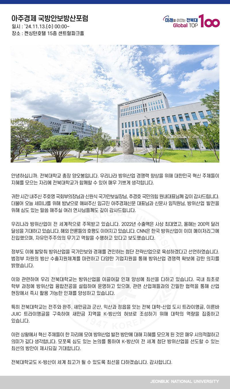 안녕하십니까. 전북대학교 총장 양오봉입니다. 우리나라 방위산업 경쟁력 향상을 위해 대한민국 혁신 주체들이 지혜를 모으는 자리에 전북대학교가 함께할 수 있어 매우 기쁘게 생각합니다.

귀한 시간 내주신 주호영 국회부의장님과 신원식 국가안보실장님, 추경호 국민의힘 원내대표님께 깊이 감사드립니다. 더불어 오늘 세미나를 위해 밤낮으로 애써주신 임규진 아주경제신문 대표님과 신문사 임직원님, 방위산업 발전을 위해 심도 있는 말씀 해주실 여러 연사님들께도 깊이 감사드립니다.

우리나라 방위산업이 전 세계적으로 주목받고 있습니다. 2022년 수출액은 사상 최대였고, 올해는 200억 달러 달성을 기대하고 있습니다. 해외 언론들의 호평도 이어지고 있습니다. CNN은 한국 방위산업이 이미 메이저리그에 진입했으며, 자유민주주의의 무기고 역할을 수행하고 있다고 보도했습니다.

정부도 이에 발맞춰 방위산업을 국가안보와 경제를 견인하는 첨단 전략산업으로 육성하겠다고 선언하였습니다. 범정부 차원의 방산 수출지원체계를 마련하고 다양한 기업지원을 통해 방위산업 경쟁력 확보에 강한 의지를 밝혔습니다.

이와 관련하여 우리 전북대학교는 방위산업을 이끌어갈 인재 양성에 최선을 다하고 있습니다. 국내 최초로 학부 과정에 방위산업 융합전공을 설립하여 운영하고 있으며, 관련 산업체들과의 긴밀한 협력을 통해 산업 현장에서 즉시 활용 가능한 인재를 양성하고 있습니다.

특히 전북대학교는 전주와 완주, 새만금과 군산, 익산과 정읍을 잇는 전북 대학-산업 도시 트라이앵글, 이른바 JUIC 트라이앵글을 구축하여 새만금 지역을 K-방산의 허브로 조성하기 위해 대학의 역량을 집중하고 있습니다.

이런 상황에서 혁신 주체들이 한 자리에 모여 방위산업 발전 방안에 대해 지혜를 모으게 된 것은 매우 시의적절하고 의미가 깊다 생각합니다. 모쪼록 심도 있는 논의를 통하여 K-방산이 전 세계 첨단 방위산업을 선도할 수 있는 최선의 방안이 제시되길 기대합니다.

전북대학교도 K-방산이 세계 최고가 될 수 있도록 최선을 다하겠습니다. 감사합니다. 