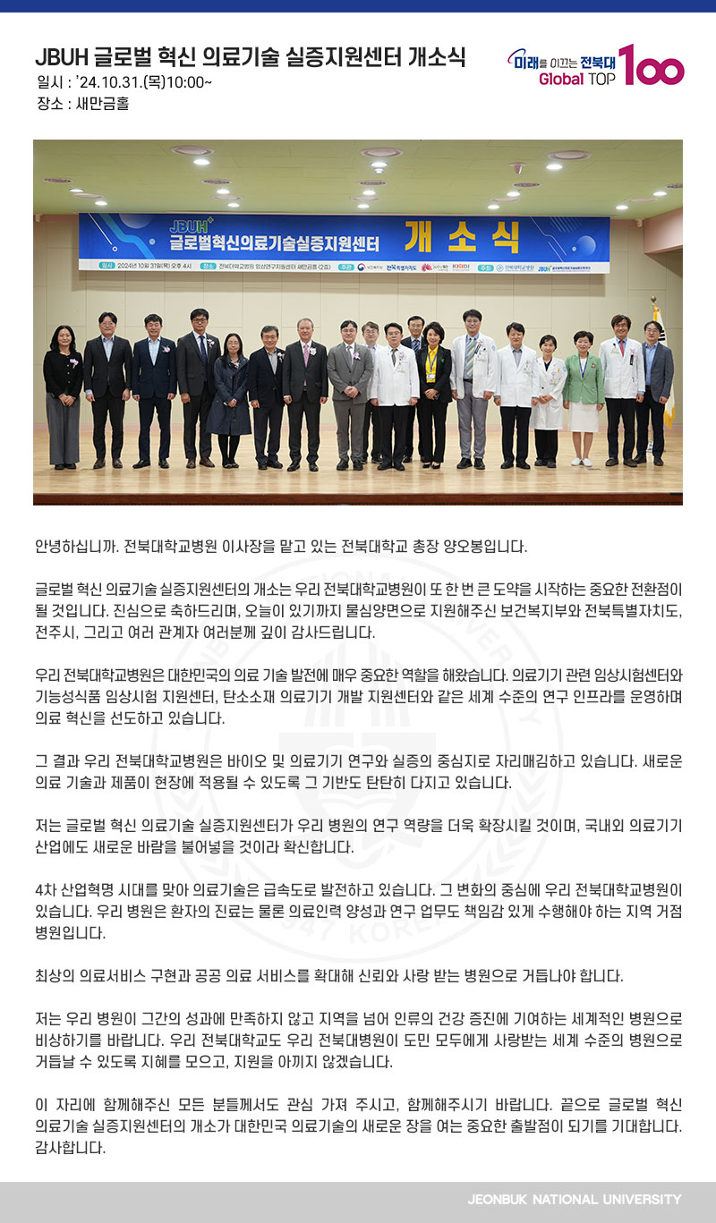 안녕하십니까. 전북대학교병원 이사장을 맡고 있는 전북대학교 총장 양오봉입니다.

글로벌 혁신 의료기술 실증지원센터의 개소는 우리 전북대학교병원이 또 한 번 큰 도약을 시작하는 중요한 전환점이 될 것입니다. 진심으로 축하드리며, 오늘이 있기까지 물심양면으로 지원해주신 보건복지부와 전북특별자치도, 전주시, 그리고 여러 관계자 여러분께 깊이 감사드립니다.

우리 전북대학교병원은 대한민국의 의료 기술 발전에 매우 중요한 역할을 해왔습니다. 의료기기 관련 임상시험센터와 기능성식품 임상시험 지원센터, 탄소소재 의료기기 개발 지원센터와 같은 세계 수준의 연구 인프라를 운영하며 의료 혁신을 선도하고 있습니다.

그 결과 우리 전북대학교병원은 바이오 및 의료기기 연구와 실증의 중심지로 자리매김하고 있습니다. 새로운 의료 기술과 제품이 현장에 적용될 수 있도록 그 기반도 탄탄히 다지고 있습니다.

저는 글로벌 혁신 의료기술 실증지원센터가 우리 병원의 연구 역량을 더욱 확장시킬 것이며, 국내외 의료기기 산업에도 새로운 바람을 불어넣을 것이라 확신합니다.

4차 산업혁명 시대를 맞아 의료기술은 급속도로 발전하고 있습니다. 그 변화의 중심에 우리 전북대학교병원이 있습니다. 우리 병원은 환자의 진료는 물론 의료인력 양성과 연구 업무도 책임감 있게 수행해야 하는 지역 거점 병원입니다.

최상의 의료서비스 구현과 공공 의료 서비스를 확대해 신뢰와 사랑 받는 병원으로 거듭나야 합니다.

저는 우리 병원이 그간의 성과에 만족하지 않고 지역을 넘어 인류의 건강 증진에 기여하는 세계적인 병원으로 비상하기를 바랍니다. 우리 전북대학교도 우리 전북대병원이 도민 모두에게 사랑받는 세계 수준의 병원으로 거듭날 수 있도록 지혜를 모으고, 지원을 아끼지 않겠습니다.

이 자리에 함께해주신 모든 분들께서도 관심 가져 주시고, 함께해주시기 바랍니다. 끝으로 글로벌 혁신 의료기술 실증지원센터의 개소가 대한민국 의료기술의 새로운 장을 여는 중요한 출발점이 되기를 기대합니다. 감사합니다.