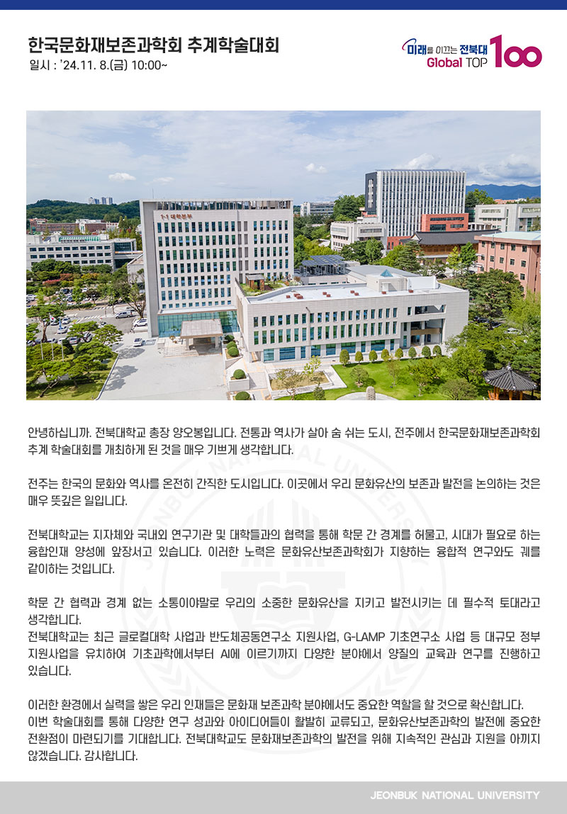 안녕하십니까. 전북대학교 총장 양오봉입니다. 전통과 역사가 살아 숨 쉬는 도시, 전주에서 한국문화재보존과학회 추계 학술대회를 개최하게 된 것을 매우 기쁘게 생각합니다.

전주는 한국의 문화와 역사를 온전히 간직한 도시입니다. 이곳에서 우리 문화유산의 보존과 발전을 논의하는 것은 매우 뜻깊은 일입니다.

전북대학교는 지자체와 국내외 연구기관 및 대학들과의 협력을 통해 학문 간 경계를 허물고, 시대가 필요로 하는 융합인재 양성에 앞장서고 있습니다. 이러한 노력은 문화유산보존과학회가 지향하는 융합적 연구와도 궤를 같이하는 것입니다.

학문 간 협력과 경계 없는 소통이야말로 우리의 소중한 문화유산을 지키고 발전시키는 데 필수적 토대라고 생각합니다.
전북대학교는 최근 글로컬대학 사업과 반도체공동연구소 지원사업, G-LAMP 기초연구소 사업 등 대규모 정부 지원사업을 유치하여 기초과학에서부터 AI에 이르기까지 다양한 분야에서 양질의 교육과 연구를 진행하고 있습니다.

이러한 환경에서 실력을 쌓은 우리 인재들은 문화재 보존과학 분야에서도 중요한 역할을 할 것으로 확신합니다.
이번 학술대회를 통해 다양한 연구 성과와 아이디어들이 활발히 교류되고, 문화유산보존과학의 발전에 중요한 전환점이 마련되기를 기대합니다. 전북대학교도 문화재보존과학의 발전을 위해 지속적인 관심과 지원을 아끼지 않겠습니다. 감사합니다.