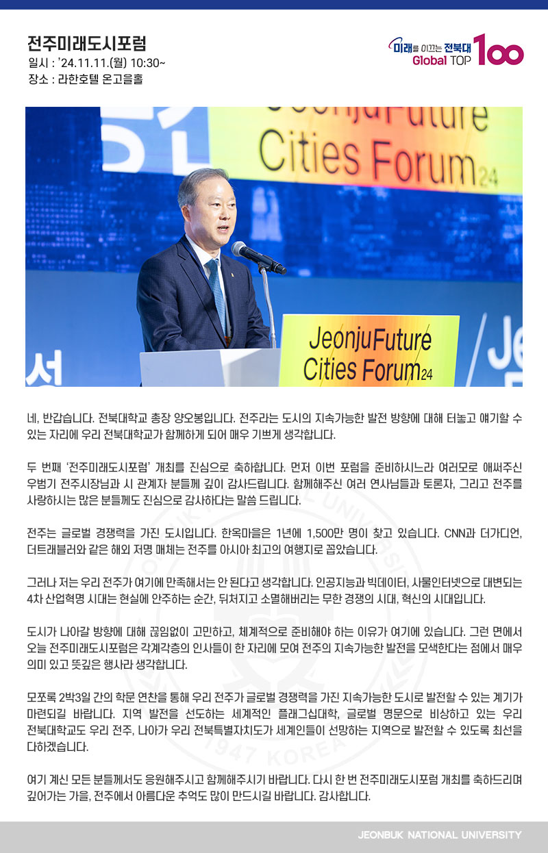 네, 반갑습니다. 전북대학교 총장 양오봉입니다. 전주라는 도시의 지속가능한 발전 방향에 대해 터놓고 얘기할 수 있는 자리에 우리 전북대학교가 함께하게 되어 매우 기쁘게 생각합니다.

두 번째 ‘전주미래도시포럼’ 개최를 진심으로 축하합니다. 먼저 이번 포럼을 준비하시느라 여러모로 애써주신 우범기 전주시장님과 시 관계자 분들께 깊이 감사드립니다. 함께해주신 여러 연사님들과 토론자, 그리고 전주를 사랑하시는 많은 분들께도 진심으로 감사하다는 말씀 드립니다.

전주는 글로벌 경쟁력을 가진 도시입니다. 한옥마을은 1년에 1,500만 명이 찾고 있습니다. CNN과 더가디언, 더트래블러와 같은 해외 저명 매체는 전주를 아시아 최고의 여행지로 꼽았습니다.

그러나 저는 우리 전주가 여기에 만족해서는 안 된다고 생각합니다. 인공지능과 빅데이터, 사물인터넷으로 대변되는 4차 산업혁명 시대는 현실에 안주하는 순간, 뒤처지고 소멸해버리는 무한 경쟁의 시대, 혁신의 시대입니다.

도시가 나아갈 방향에 대해 끊임없이 고민하고, 체계적으로 준비해야 하는 이유가 여기에 있습니다. 그런 면에서 오늘 전주미래도시포럼은 각계각층의 인사들이 한 자리에 모여 전주의 지속가능한 발전을 모색한다는 점에서 매우 의미 있고 뜻깊은 행사라 생각합니다.

모쪼록 2박3일 간의 학문 연찬을 통해 우리 전주가 글로벌 경쟁력을 가진 지속가능한 도시로 발전할 수 있는 계기가 마련되길 바랍니다. 지역 발전을 선도하는 세계적인 플래그십대학, 글로벌 명문으로 비상하고 있는 우리 전북대학교도 우리 전주, 나아가 우리 전북특별자치도가 세계인들이 선망하는 지역으로 발전할 수 있도록 최선을 다하겠습니다.

여기 계신 모든 분들께서도 응원해주시고 함께해주시기 바랍니다. 다시 한 번 전주미래도시포럼 개최를 축하드리며 깊어가는 가을, 전주에서 아름다운 추억도 많이 만드시길 바랍니다. 감사합니다.