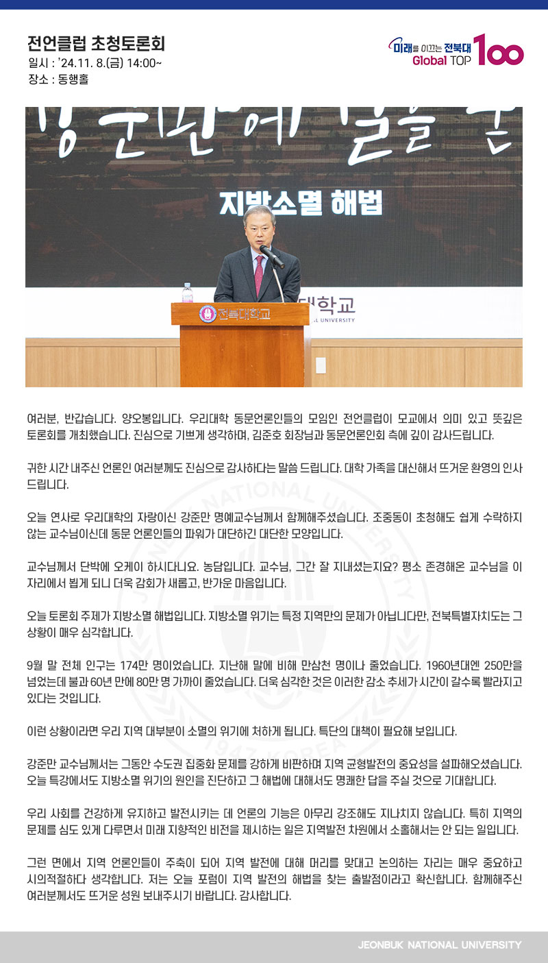 여러분, 반갑습니다. 양오봉입니다. 우리대학 동문언론인들의 모임인 전언클럽이 모교에서 의미 있고 뜻깊은 토론회를 개최했습니다. 진심으로 기쁘게 생각하며, 김준호 회장님과 동문언론인회 측에 깊이 감사드립니다.

귀한 시간 내주신 언론인 여러분께도 진심으로 감사하다는 말씀 드립니다. 대학 가족을 대신해서 뜨거운 환영의 인사 드립니다.

오늘 연사로 우리대학의 자랑이신 강준만 명예교수님께서 함께해주셨습니다. 조중동이 초청해도 쉽게 수락하지 않는 교수님이신데 동문 언론인들의 파워가 대단하긴 대단한 모양입니다.

교수님께서 단박에 오케이 하시다니요. 농담입니다. 교수님, 그간 잘 지내셨는지요? 평소 존경해온 교수님을 이 자리에서 뵙게 되니 더욱 감회가 새롭고, 반가운 마음입니다.

오늘 토론회 주제가 지방소멸 해법입니다. 지방소멸 위기는 특정 지역만의 문제가 아닙니다만, 전북특별자치도는 그 상황이 매우 심각합니다.

9월 말 전체 인구는 174만 명이었습니다. 지난해 말에 비해 만삼천 명이나 줄었습니다. 1960년대엔 250만을 넘었는데 불과 60년 만에 80만 명 가까이 줄었습니다. 더욱 심각한 것은 이러한 감소 추세가 시간이 갈수록 빨라지고 있다는 것입니다.

이런 상황이라면 우리 지역 대부분이 소멸의 위기에 처하게 됩니다. 특단의 대책이 필요해 보입니다.

강준만 교수님께서는 그동안 수도권 집중화 문제를 강하게 비판하며 지역 균형발전의 중요성을 설파해오셨습니다. 오늘 특강에서도 지방소멸 위기의 원인을 진단하고 그 해법에 대해서도 명쾌한 답을 주실 것으로 기대합니다.

우리 사회를 건강하게 유지하고 발전시키는 데 언론의 기능은 아무리 강조해도 지나치지 않습니다. 특히 지역의 문제를 심도 있게 다루면서 미래 지향적인 비전을 제시하는 일은 지역발전 차원에서 소홀해서는 안 되는 일입니다.
 
그런 면에서 지역 언론인들이 주축이 되어 지역 발전에 대해 머리를 맞대고 논의하는 자리는 매우 중요하고 시의적절하다 생각합니다. 저는 오늘 포럼이 지역 발전의 해법을 찾는 출발점이라고 확신합니다. 함께해주신 여러분께서도 뜨거운 성원 보내주시기 바랍니다. 감사합니다.