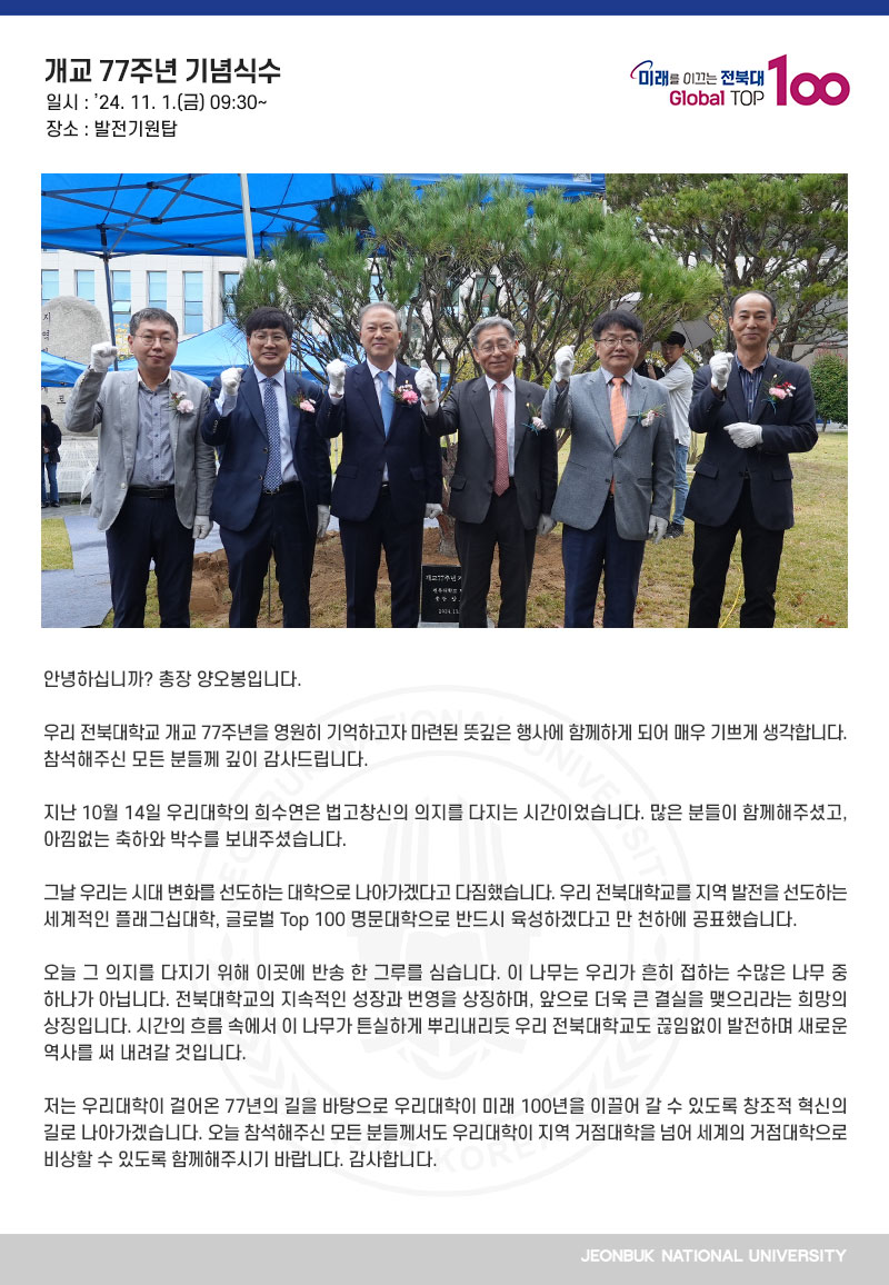 안녕하십니까? 총장 양오봉입니다.

우리 전북대학교 개교 77주년을 영원히 기억하고자 마련된 뜻깊은 행사에 함께하게 되어 매우 기쁘게 생각합니다. 참석해주신 모든 분들께 깊이 감사드립니다.

지난 10월 14일 우리대학의 희수연은 법고창신의 의지를 다지는 시간이었습니다. 많은 분들이 함께해주셨고, 아낌없는 축하와 박수를 보내주셨습니다.

그날 우리는 시대 변화를 선도하는 대학으로 나아가겠다고 다짐했습니다. 우리 전북대학교를 지역 발전을 선도하는 세계적인 플래그십대학, 글로벌 Top 100 명문대학으로 반드시 육성하겠다고 만 천하에 공표했습니다.

오늘 그 의지를 다지기 위해 이곳에 반송 한 그루를 심습니다. 이 나무는 우리가 흔히 접하는 수많은 나무 중 하나가 아닙니다. 전북대학교의 지속적인 성장과 번영을 상징하며, 앞으로 더욱 큰 결실을 맺으리라는 희망의 상징입니다. 시간의 흐름 속에서 이 나무가 튼실하게 뿌리내리듯 우리 전북대학교도 끊임없이 발전하며 새로운 역사를 써 내려갈 것입니다.

저는 우리대학이 걸어온 77년의 길을 바탕으로 우리대학이 미래 100년을 이끌어 갈 수 있도록 창조적 혁신의 길로 나아가겠습니다. 오늘 참석해주신 모든 분들께서도 우리대학이 지역 거점대학을 넘어 세계의 거점대학으로 비상할 수 있도록 함께해주시기 바랍니다. 감사합니다.