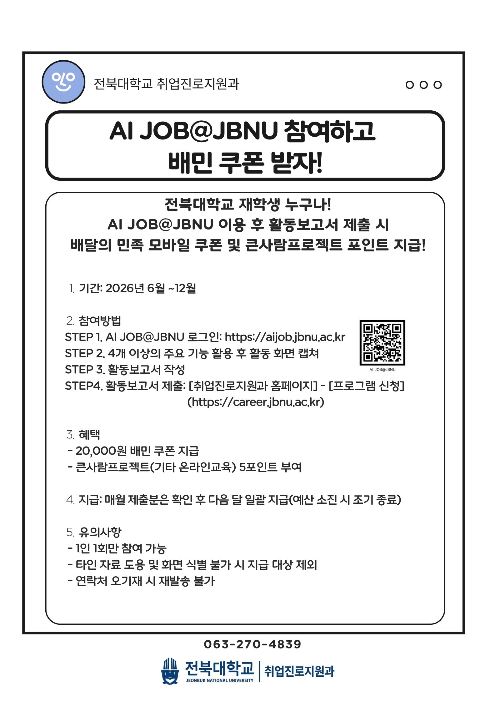 AI JOB@JBNU 참여하고 
배민 쿠폰 받자!

전북대학교 재학생 누구나!
AI JOB@JBNU 이용 후 활동보고서 제출 시
배달의 민족 모바일 쿠폰 및 큰사람프로젝트 포인트 지급!

기간: 2026년 6월 ~12월

 참여방법
   STEP 1. AI JOB@JBNU 로그인: https://aijob.jbnu.ac.kr 
   STEP 2. 4개 이상의 주요 기능 활용 후 활동 화면 캡쳐
   STEP 3. 활동보고서 작성
   STEP4. 활동보고서 제출: [취업진로지원과 홈페이지] - [프로그램 신청]
                                             (https://career.jbnu.ac.kr)

 혜택
    - 20,000원 배민 쿠폰 지급
    - 큰사람프로젝트(기타 온라인교육) 5포인트 부여

 지급: 매월 제출분은 확인 후 다음 달 일괄 지급(예산 소진 시 조기 종료)

 유의사항
    - 1인 1회만 참여 가능
    - 타인 자료 도용 및 화면 식별 불가 시 지급 대상 제외
    - 연락처 오기재 시 재발송 불가

063-270-4839