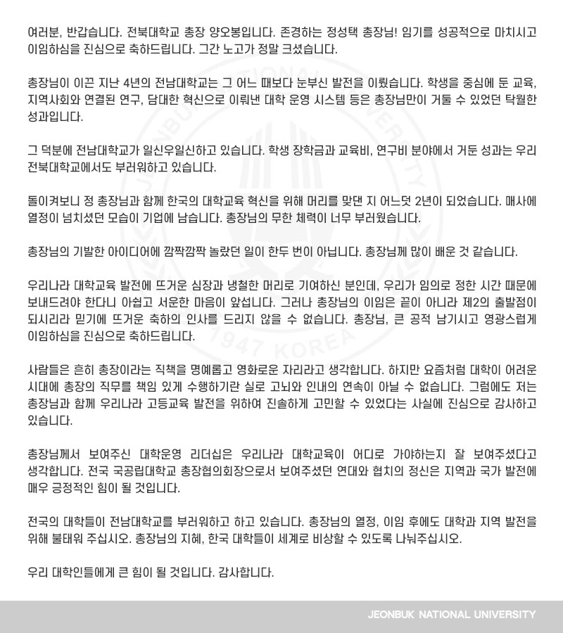 전북대학교 총장 양오봉입니다. 존경하는 정성택 총장님! 임기를 성공적으로 마치시고 이임하심을 진심으로 축하드립니다. 그간 노고가 정말 크셨습니다.

총장님이 이끈 지난 4년의 전남대학교는 그 어느 때보다 눈부신 발전을 이뤘습니다. 학생을 중심에 둔 교육, 지역사회와 연결된 연구, 담대한 혁신으로 이뤄낸 대학 운영 시스템 등은 총장님만이 거둘 수 있었던 탁월한 성과입니다.

그 덕분에 전남대학교가 일신우일신하고 있습니다. 학생 장학금과 교육비, 연구비 분야에서 거둔 성과는 우리 전북대학교에서도 부러워하고 있습니다.

돌이켜보니 정 총장님과 함께 한국의 대학교육 혁신을 위해 머리를 맞댄 지 어느덧 2년이 되었습니다. 매사에 열정이 넘치셨던 모습이 기업에 남습니다. 총장님의 무한 체력이 너무 부러웠습니다.

총장님의 기발한 아이디어에 깜짝깜짝 놀랐던 일이 한두 번이 아닙니다. 총장님께 많이 배운 것 같습니다.

우리나라 대학교육 발전에 뜨거운 심장과 냉철한 머리로 기여하신 분인데, 우리가 임의로 정한 시간 때문에 보내드려야 한다니 아쉽고 서운한 마음이 앞섭니다. 그러나 총장님의 이임은 끝이 아니라 제2의 출발점이 되시리라 믿기에 뜨거운 축하의 인사를 드리지 않을 수 없습니다. 총장님, 큰 공적 남기시고 영광스럽게 이임하심을 진심으로 축하드립니다. 

사람들은 흔히 총장이라는 직책을 명예롭고 영화로운 자리라고 생각합니다. 하지만 요즘처럼 대학이 어려운 시대에 총장의 직무를 책임 있게 수행하기란 실로 고뇌와 인내의 연속이 아닐 수 없습니다. 그럼에도 저는 총장님과 함께 우리나라 고등교육 발전을 위하여 진솔하게 고민할 수 있었다는 사실에 진심으로 감사하고 있습니다.

총장님께서 보여주신 대학운영 리더십은 우리나라 대학교육이 어디로 가야하는지 잘 보여주셨다고 생각합니다. 전국 국공립대학교 총장협의회장으로서 보여주셨던 연대와 협치의 정신은 지역과 국가 발전에 매우 긍정적인 힘이 될 것입니다.

전국의 대학들이 전남대학교를 부러워하고 하고 있습니다. 총장님의 열정, 이임 후에도 대학과 지역 발전을 위해 불태워 주십시오. 총장님의 지혜, 한국 대학들이 세계로 비상할 수 있도록 나눠주십시오.

우리 대학인들에게 큰 힘이 될 것입니다. 감사합니다.
