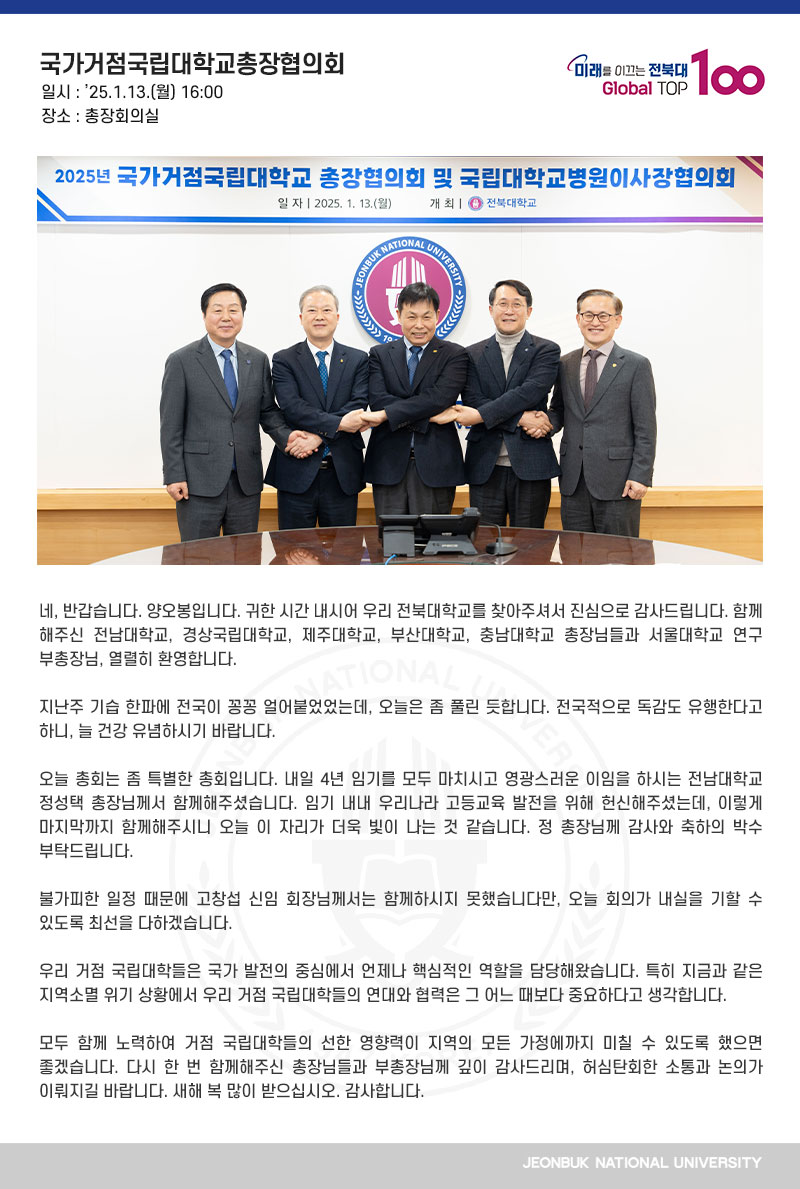 네, 반갑습니다. 양오봉입니다. 귀한 시간 내시어 우리 전북대학교를 찾아주셔서 진심으로 감사드립니다. 함께해주신 전남대학교, 경상국립대학교, 제주대학교, 부산대학교, 충남대학교 총장님들과 서울대학교 연구부총장님, 열렬히 환영합니다.

지난주 기습 한파에 전국이 꽁꽁 얼어붙었었는데, 오늘은 좀 풀린 듯합니다. 전국적으로 독감도 유행한다고 하니, 늘 건강 유념하시기 바랍니다.

오늘 총회는 좀 특별한 총회입니다. 내일 4년 임기를 모두 마치시고 영광스러운 이임을 하시는 전남대학교 정성택 총장님께서 함께해주셨습니다. 임기 내내 우리나라 고등교육 발전을 위해 헌신해주셨는데, 이렇게 마지막까지 함께해주시니 오늘 이 자리가 더욱 빛이 나는 것 같습니다. 정 총장님께 감사와 축하의 박수 부탁드립니다.

불가피한 일정 때문에 고창섭 신임 회장님께서는 함께하시지 못했습니다만, 오늘 회의가 내실을 기할 수 있도록 최선을 다하겠습니다. 

우리 거점 국립대학들은 국가 발전의 중심에서 언제나 핵심적인 역할을 담당해왔습니다. 특히 지금과 같은 지역소멸 위기 상황에서 우리 거점 국립대학들의 연대와 협력은 그 어느 때보다 중요하다고 생각합니다.

모두 함께 노력하여 거점 국립대학들의 선한 영향력이 지역의 모든 가정에까지 미칠 수 있도록 했으면 좋겠습니다. 다시 한 번 함께해주신 총장님들과 부총장님께 깊이 감사드리며, 허심탄회한 소통과 논의가 이뤄지길 바랍니다. 새해 복 많이 받으십시오. 감사합니다.