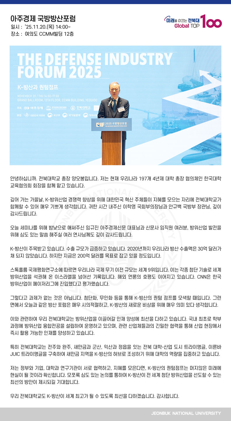 안녕하십니까. 전북대학교 총장 양오봉입니다. 저는 현재 우리나라 197개 4년제 대학 총장 협의체인 한국대학교육협의회 회장을 함께 맡고 있습니다.

깊어 가는 가을날, K-방위산업 경쟁력 향상을 위해 대한민국 혁신 주체들이 지혜를 모으는 자리에 전북대학교가 함께할 수 있어 매우 기쁘게 생각합니다. 귀한 시간 내주신 이학영 국회부의장님과 안규백 국방부 장관님, 깊이 감사드립니다.

오늘 세미나를 위해 밤낮으로 애써주신 임규진 아주경제신문 대표님과 신문사 임직원 여러분, 방위산업 발전을 위해 심도 있는 말씀 해주실 여러 연사님께도 깊이 감사드립니다.

K-방산이 주목받고 있습니다. 수출 규모가 급증하고 있습니다. 2020년까지 우리나라 방산 수출액은 30억 달러가 채 되지 않았습니다. 하지만 지금은 200억 달러를 목표로 잡고 있을 정도입니다.

스톡홀름 국제평화연구소에 따르면 우리나라 국제 무기 이전 규모는 세계 9위입니다. 이는 각종 첨단 기술로 세계 방위산업을 석권해 온 이스라엘을 넘어선 기록입니다. 해외 언론의 호평도 이어지고 있습니다. CNN은 한국 방위산업이 메이저리그에 진입했다고 평가했습니다.

그렇다고 과제가 없는 것은 아닙니다. 첨단화, 무인화 등을 통해 K-방산의 퀀텀 점프를 모색할 때입니다. 그런 면에서 오늘과 같은 방산 포럼은 매우 시의적절하고, K-방산의 새로운 비상을 위해 매우 의미 있다 생각합니다.

이와 관련하여 우리 전북대학교는 방위산업을 이끌어갈 인재 양성에 최선을 다하고 있습니다. 국내 최초로 학부 과정에 방위산업 융합전공을 설립하여 운영하고 있으며, 관련 산업체들과의 긴밀한 협력을 통해 산업 현장에서 즉시 활용 가능한 인재를 양성하고 있습니다.

특히 전북대학교는 전주와 완주, 새만금과 군산, 익산과 정읍을 잇는 전북 대학-산업 도시 트라이앵글, 이른바 JUIC 트라이앵글을 구축하여 새만금 지역을 K-방산의 허브로 조성하기 위해 대학의 역량을 집중하고 있습니다.

저는 정부와 기업, 대학과 연구기관이 서로 협력하고, 지혜를 모은다면, K-방산의 퀀텀점프는 머지않은 미래에 현실이 될 것이라 확신합니다. 모쪼록 심도 있는 논의를 통하여 K-방산이 전 세계 첨단 방위산업을 선도할 수 있는 최선의 방안이 제시되길 기대합니다.

우리 전북대학교도 K-방산이 세계 최고가 될 수 있도록 최선을 다하겠습니다. 감사합니다.