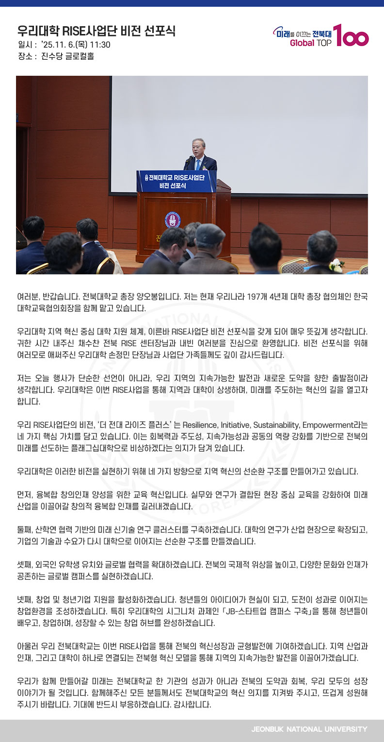여러분, 반갑습니다. 전북대학교 총장 양오봉입니다. 저는 현재 우리나라 197개 4년제 대학 총장 협의체인 한국대학교육협의회장을 함께 맡고 있습니다. 

우리대학 지역 혁신 중심 대학 지원 체계, 이른바 RISE사업단 비전 선포식을 갖게 되어 매우 뜻깊게 생각합니다. 귀한 시간 내주신 채수찬 전북 RISE 센터장님과 내빈 여러분을 진심으로 환영합니다. 비전 선포식을 위해 여러모로 애써주신 우리대학 손정민 단장님과 사업단 가족들께도 깊이 감사드립니다.

저는 오늘 행사가 단순한 선언이 아니라, 우리 지역의 지속가능한 발전과 새로운 도약을 향한 출발점이라 생각합니다. 우리대학은 이번 RISE사업을 통해 지역과 대학이 상생하며, 미래를 주도하는 혁신의 길을 열고자 합니다.

우리 RISE사업단의 비전, ‘더 전대 라이즈 플러스’ 는 Resilience, Initiative, Sustainability, Empowerment라는 네 가지 핵심 가치를 담고 있습니다. 이는 회복력과 주도성, 지속가능성과 공동의 역량 강화를 기반으로 전북의 미래를 선도하는 플래그십대학으로 비상하겠다는 의지가 담겨 있습니다.

우리대학은 이러한 비전을 실현하기 위해 네 가지 방향으로 지역 혁신의 선순환 구조를 만들어가고 있습니다. 

먼저, 융복합 창의인재 양성을 위한 교육 혁신입니다. 실무와 연구가 결합된 현장 중심 교육을 강화하여 미래 산업을 이끌어갈 창의적 융복합 인재를 길러내겠습니다.

둘째, 산학연 협력 기반의 미래 신기술 연구 클러스터를 구축하겠습니다. 대학의 연구가 산업 현장으로 확장되고, 기업의 기술과 수요가 다시 대학으로 이어지는 선순환 구조를 만들겠습니다.

셋째, 외국인 유학생 유치와 글로벌 협력을 확대하겠습니다. 전북의 국제적 위상을 높이고, 다양한 문화와 인재가 공존하는 글로벌 캠퍼스를 실현하겠습니다.

넷째, 창업 및 청년기업 지원을 활성화하겠습니다. 청년들의 아이디어가 현실이 되고, 도전이 성과로 이어지는 창업환경을 조성하겠습니다. 특히 우리대학의 시그니처 과제인 「JB-스타트업 캠퍼스 구축」을 통해 청년들이 배우고, 창업하며, 성장할 수 있는 창업 허브를 완성하겠습니다.

아울러 우리 전북대학교는 이번 RISE사업을 통해 전북의 혁신성장과 균형발전에 기여하겠습니다. 지역 산업과 인재, 그리고 대학이 하나로 연결되는 전북형 혁신 모델을 통해 지역의 지속가능한 발전을 이끌어가겠습니다.

우리가 함께 만들어갈 미래는 전북대학교 한 기관의 성과가 아니라 전북의 도약과 회복, 우리 모두의 성장 이야기가 될 것입니다. 함께해주신 모든 분들께서도 전북대학교의 혁신 의지를 지켜봐 주시고, 뜨겁게 성원해 주시기 바랍니다. 기대에 반드시 부응하겠습니다. 감사합니다.