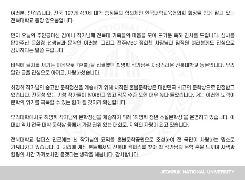 여러분, 반갑습니다. 전국 197개 4년제 대학 총장들의 협의체인 한국대학교육협의회 회장을 함께 맡고 있는 전북대학교 총장 양오봉입니다.

먼저 오늘의 주인공이신 김아나 작가님께 전북대 가족들의 마음을 모아 뜨거운 축하 인사를 드립니다. 심사를 맡아주신 은희경 선생님과 문학인 여러분, 그리고 전주MBC 정희찬 사장님과 임직원 여러분께도 진심으로 감사하다는 말씀 드립니다.

바위에 글자를 새기는 마음으로 『혼불』을 집필했던 최명희 작가님은 자랑스러운 전북대학교 동문입니다. 우리 말과 글을 진심으로 아끼고, 사랑하셨습니다.

최명희 작가님의 숭고한 문학정신을 계승하기 위해 시작된 혼불문학상은 대한민국 최고의 문학상으로 인정받고 있습니다. 전문성 있는 기성 작가들이 참여하고 있고 작품 수준 또한 매우 높다 들었습니다. 저는 이러한 노력이 문학의 위기를 극복할 수 있는 힘이 될 것이라 확신합니다.

우리대학에서도 최명희 작가님의 문학정신을 계승하기 위해 ‘최명희 청년 소설문학상’을 운영하고 있습니다. 이 대회 역시 전국 대학 문학상 중에서 가장 권위 있는 대회로, 지역의 자랑이 되고 있습니다.

전북대학교 캠퍼스 인근에는 최 작가님의 묘역을 혼불문학공원으로 조성하여 전 국민이 사랑하는 명소로 가꿔나가고 있습니다. 이 자리에 계신 분들께서도 전북대 캠퍼스를 찾아 최 작가님의 문학 혼을 느끼며 사색과 힐링의 시간 가져보시면 좋겠다는 생각을 해봅니다. 감사합니다.