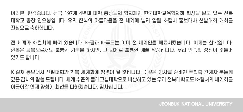 여러분, 반갑습니다. 전국 197개 4년제 대학 총장들의 협의체인 한국대학교육협의회 회장을 맡고 있는 전북대학교 총장 양오봉입니다. 우리 한복의 아름다움을 전 세계에 널리 알릴 K-컬쳐 홍보대사 선발대회 개최를 진심으로 축하합니다.

전 세계가 K-컬쳐에 빠져 있습니다. K-팝과 K-푸드는 이미 전 세계인을 매료시켰습니다. 이제는 한복입니다. 한복은 의복으로서도 훌륭한 기능을 하지만, 그 자체로 훌륭한 예술 작품입니다. 우리 민족의 정신이 깃들어 있기도 합니다.

K-컬쳐 홍보대사 선발대회가 한복 세계화에 첨병이 될 것입니다. 뜻깊은 행사를 준비한 주최측 관계자 분들께 깊은 감사의 말씀 드립니다. 세계 수준의 플래그십대학으로 비상하고 있는 우리 전북대학교도 K-컬쳐의 세계화를 이끌어갈 인재 양성에 최선을 다하겠습니다. 감사합니다.