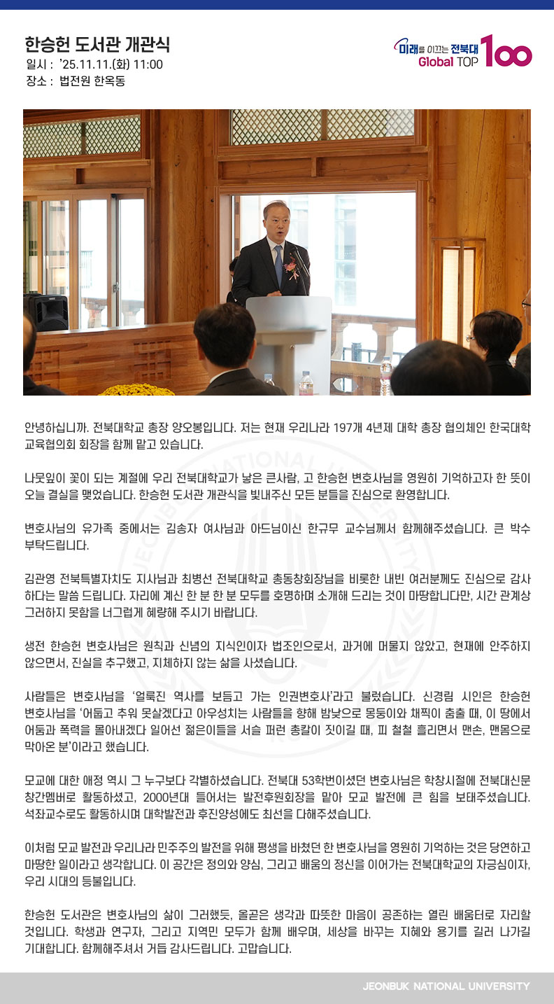 안녕하십니까. 전북대학교 총장 양오봉입니다. 저는 현재 우리나라 197개 4년제 대학 총장 협의체인 한국대학교육협의회 회장을 함께 맡고 있습니다. 

나뭇잎이 꽃이 되는 계절에 우리 전북대학교가 낳은 큰사람, 고 한승헌 변호사님을 영원히 기억하고자 한 뜻이 오늘 결실을 맺었습니다. 한승헌 도서관 개관식을 빛내주신 모든 분들을 진심으로 환영합니다.

변호사님의 유가족 중에서는 김송자 여사님과 아드님이신 한규무 교수님께서 함께해주셨습니다. 큰 박수 부탁드립니다.

김관영 전북특별자치도 지사님과 최병선 전북대학교 총동창회장님을 비롯한 내빈 여러분께도 진심으로 감사하다는 말씀 드립니다. 자리에 계신 한 분 한 분 모두를 호명하며 소개해 드리는 것이 마땅합니다만, 시간 관계상 그러하지 못함을 너그럽게 혜량해 주시기 바랍니다. 

생전 한승헌 변호사님은 원칙과 신념의 지식인이자 법조인으로서, 과거에 머물지 않았고, 현재에 안주하지 않으면서, 진실을 추구했고, 지체하지 않는 삶을 사셨습니다.

사람들은 변호사님을 ‘얼룩진 역사를 보듬고 가는 인권변호사’라고 불렀습니다. 신경림 시인은 한승헌 변호사님을 ‘어둡고 추워 못살겠다고 아우성치는 사람들을 향해 밤낮으로 몽둥이와 채찍이 춤출 때, 이 땅에서 어둠과 폭력을 몰아내겠다 일어선 젊은이들을 서슬 퍼런 총칼이 짓이길 때, 피 철철 흘리면서 맨손, 맨몸으로 막아온 분’이라고 했습니다.

모교에 대한 애정 역시 그 누구보다 각별하셨습니다. 전북대 53학번이셨던 변호사님은 학창시절에 전북대신문 창간멤버로 활동하셨고, 2000년대 들어서는 발전후원회장을 맡아 모교 발전에 큰 힘을 보태주셨습니다. 석좌교수로도 활동하시며 대학발전과 후진양성에도 최선을 다해주셨습니다.

이처럼 모교 발전과 우리나라 민주주의 발전을 위해 평생을 바쳤던 한 변호사님을 영원히 기억하는 것은 당연하고 마땅한 일이라고 생각합니다. 이 공간은 정의와 양심, 그리고 배움의 정신을 이어가는 전북대학교의 자긍심이자, 우리 시대의 등불입니다.

한승헌 도서관은 변호사님의 삶이 그러했듯, 올곧은 생각과 따뜻한 마음이 공존하는 열린 배움터로 자리할 것입니다. 학생과 연구자, 그리고 지역민 모두가 함께 배우며, 세상을 바꾸는 지혜와 용기를 길러 나가길 기대합니다. 함께해주셔서 거듭 감사드립니다. 고맙습니다.