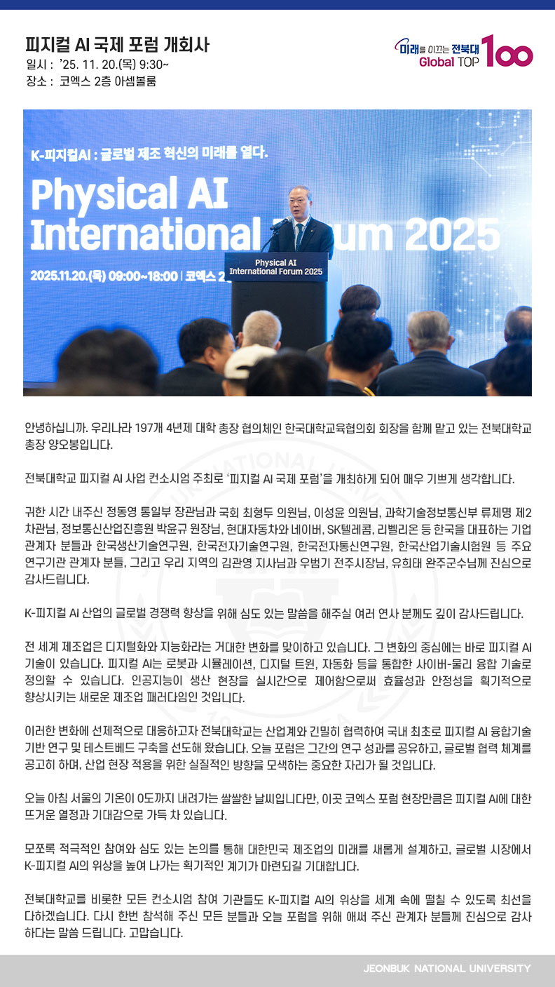 안녕하십니까. 우리나라 197개 4년제 대학 총장 협의체인 한국대학교육협의회 회장을 함께 맡고 있는 전북대학교 총장 양오봉입니다.

전북대학교 피지컬 AI 사업 컨소시엄 주최로 ‘피지컬 AI 국제 포럼’을 개최하게 되어 매우 기쁘게 생각합니다.

귀한 시간 내주신 정동영 통일부 장관님과 국회 최형두 의원님, 이성윤 의원님, 과학기술정보통신부 류제명 제2차관님, 정보통신산업진흥원 박윤규 원장님, 현대자동차와 네이버, SK텔레콤, 리벨리온 등 한국을 대표하는 기업 관계자 분들과 한국생산기술연구원, 한국전자기술연구원, 한국전자통신연구원, 한국산업기술시험원 등 주요 연구기관 관계자 분들, 그리고 우리 지역의 김관영 지사님과 우범기 전주시장님, 유희태 완주군수님께 진심으로 감사드립니다.

K-피지컬 AI 산업의 글로벌 경쟁력 향상을 위해 심도 있는 말씀을 해주실 여러 연사 분께도 깊이 감사드립니다.

전 세계 제조업은 디지털화와 지능화라는 거대한 변화를 맞이하고 있습니다. 그 변화의 중심에는 바로 피지컬 AI 기술이 있습니다. 피지컬 AI는 로봇과 시뮬레이션, 디지털 트윈, 자동화 등을 통합한 사이버-물리 융합 기술로 정의할 수 있습니다. 인공지능이 생산 현장을 실시간으로 제어함으로써 효율성과 안정성을 획기적으로 향상시키는 새로운 제조업 패러다임인 것입니다.

이러한 변화에 선제적으로 대응하고자 전북대학교는 산업계와 긴밀히 협력하여 국내 최초로 피지컬 AI 융합기술 기반 연구 및 테스트베드 구축을 선도해 왔습니다. 오늘 포럼은 그간의 연구 성과를 공유하고, 글로벌 협력 체계를 공고히 하며, 산업 현장 적용을 위한 실질적인 방향을 모색하는 중요한 자리가 될 것입니다.

오늘 아침 서울의 기온이 0도까지 내려가는 쌀쌀한 날씨입니다만, 이곳 코엑스 포럼 현장만큼은 피지컬 AI에 대한 뜨거운 열정과 기대감으로 가득 차 있습니다.

모쪼록 적극적인 참여와 심도 있는 논의를 통해 대한민국 제조업의 미래를 새롭게 설계하고, 글로벌 시장에서 K-피지컬 AI의 위상을 높여 나가는 획기적인 계기가 마련되길 기대합니다.

전북대학교를 비롯한 모든 컨소시엄 참여 기관들도 K-피지컬 AI의 위상을 세계 속에 떨칠 수 있도록 최선을 다하겠습니다. 다시 한번 참석해 주신 모든 분들과 오늘 포럼을 위해 애써 주신 관계자 분들께 진심으로 감사하다는 말씀 드립니다. 고맙습니다.