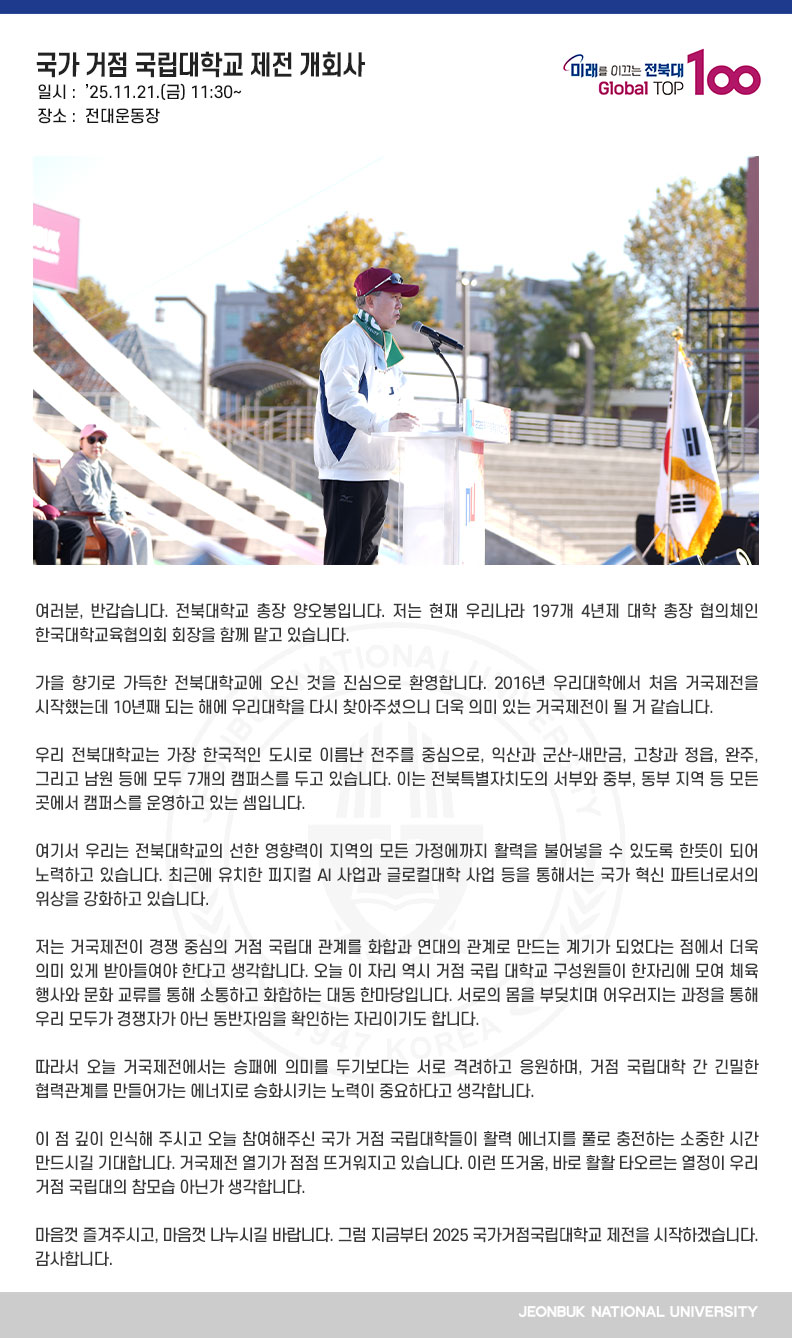 여러분, 반갑습니다. 전북대학교 총장 양오봉입니다. 저는 현재 우리나라 197개 4년제 대학 총장 협의체인 한국대학교육협의회 회장을 함께 맡고 있습니다. 

가을 향기로 가득한 전북대학교에 오신 것을 진심으로 환영합니다. 2016년 우리대학에서 처음 거국제전을 시작했는데 10년째 되는 해에 우리대학을 다시 찾아주셨으니 더욱 의미 있는 거국제전이 될 거 같습니다.

우리 전북대학교는 가장 한국적인 도시로 이름난 전주를 중심으로, 익산과 군산-새만금, 고창과 정읍, 완주, 그리고 남원 등에 모두 7개의 캠퍼스를 두고 있습니다. 이는 전북특별자치도의 서부와 중부, 동부 지역 등 모든 곳에서 캠퍼스를 운영하고 있는 셈입니다.

여기서 우리는 전북대학교의 선한 영향력이 지역의 모든 가정에까지 활력을 불어넣을 수 있도록 한뜻이 되어 노력하고 있습니다. 최근에 유치한 피지컬 AI 사업과 글로컬대학 사업 등을 통해서는 국가 혁신 파트너로서의 위상을 강화하고 있습니다.

저는 거국제전이 경쟁 중심의 거점 국립대 관계를 화합과 연대의 관계로 만드는 계기가 되었다는 점에서 더욱 의미 있게 받아들여야 한다고 생각합니다. 오늘 이 자리 역시 거점 국립 대학교 구성원들이 한자리에 모여 체육 행사와 문화 교류를 통해 소통하고 화합하는 대동 한마당입니다. 서로의 몸을 부딪치며 어우러지는 과정을 통해 우리 모두가 경쟁자가 아닌 동반자임을 확인하는 자리이기도 합니다.

따라서 오늘 거국제전에서는 승패에 의미를 두기보다는 서로 격려하고 응원하며, 거점 국립대학 간 긴밀한 협력관계를 만들어가는 에너지로 승화시키는 노력이 중요하다고 생각합니다.

이 점 깊이 인식해 주시고 오늘 참여해주신 국가 거점 국립대학들이 활력 에너지를 풀로 충전하는 소중한 시간 만드시길 기대합니다. 거국제전 열기가 점점 뜨거워지고 있습니다. 이런 뜨거움, 바로 활활 타오르는 열정이 우리 거점 국립대의 참모습 아닌가 생각합니다.

마음껏 즐겨주시고, 마음껏 나누시길 바랍니다. 그럼 지금부터 2025 국가거점국립대학교 제전을 시작하겠습니다. 감사합니다. 