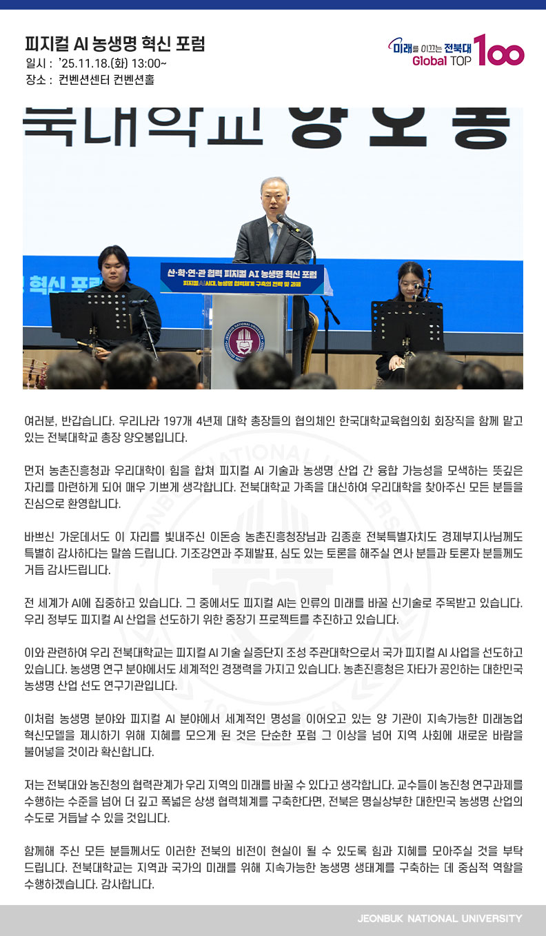 여러분, 반갑습니다. 우리나라 197개 4년제 대학 총장들의 협의체인 한국대학교육협의회 회장직을 함께 맡고 있는 전북대학교 총장 양오봉입니다.

먼저 농촌진흥청과 우리대학이 힘을 합쳐 피지컬 AI 기술과 농생명 산업 간 융합 가능성을 모색하는 뜻깊은 자리를 마련하게 되어 매우 기쁘게 생각합니다. 전북대학교 가족을 대신하여 우리대학을 찾아주신 모든 분들을 진심으로 환영합니다.

바쁘신 가운데서도 이 자리를 빛내주신 이돈승 농촌진흥청장님과 김종훈 전북특별자치도 경제부지사님께도 특별히 감사하다는 말씀 드립니다. 기조강연과 주제발표, 심도 있는 토론을 해주실 연사 분들과 토론자 분들께도 거듭 감사드립니다.

전 세계가 AI에 집중하고 있습니다. 그 중에서도 피지컬 AI는 인류의 미래를 바꿀 신기술로 주목받고 있습니다. 우리 정부도 피지컬 AI 산업을 선도하기 위한 중장기 프로젝트를 추진하고 있습니다.

이와 관련하여 우리 전북대학교는 피지컬 AI 기술 실증단지 조성 주관대학으로서 국가 피지컬 AI 사업을 선도하고 있습니다. 농생명 연구 분야에서도 세계적인 경쟁력을 가지고 있습니다. 농촌진흥청은 자타가 공인하는 대한민국 농생명 산업 선도 연구기관입니다.

이처럼 농생명 분야와 피지컬 AI 분야에서 세계적인 명성을 이어오고 있는 양 기관이 지속가능한 미래농업 혁신모델을 제시하기 위해 지혜를 모으게 된 것은 단순한 포럼 그 이상을 넘어 지역 사회에 새로운 바람을 불어넣을 것이라 확신합니다.

저는 전북대와 농진청의 협력관계가 우리 지역의 미래를 바꿀 수 있다고 생각합니다. 교수들이 농진청 연구과제를 수행하는 수준을 넘어 더 깊고 폭넓은 상생 협력체계를 구축한다면, 전북은 명실상부한 대한민국 농생명 산업의 수도로 거듭날 수 있을 것입니다.

함께해 주신 모든 분들께서도 이러한 전북의 비전이 현실이 될 수 있도록 힘과 지혜를 모아주실 것을 부탁드립니다. 전북대학교는 지역과 국가의 미래를 위해 지속가능한 농생명 생태계를 구축하는 데 중심적 역할을 수행하겠습니다. 감사합니다.