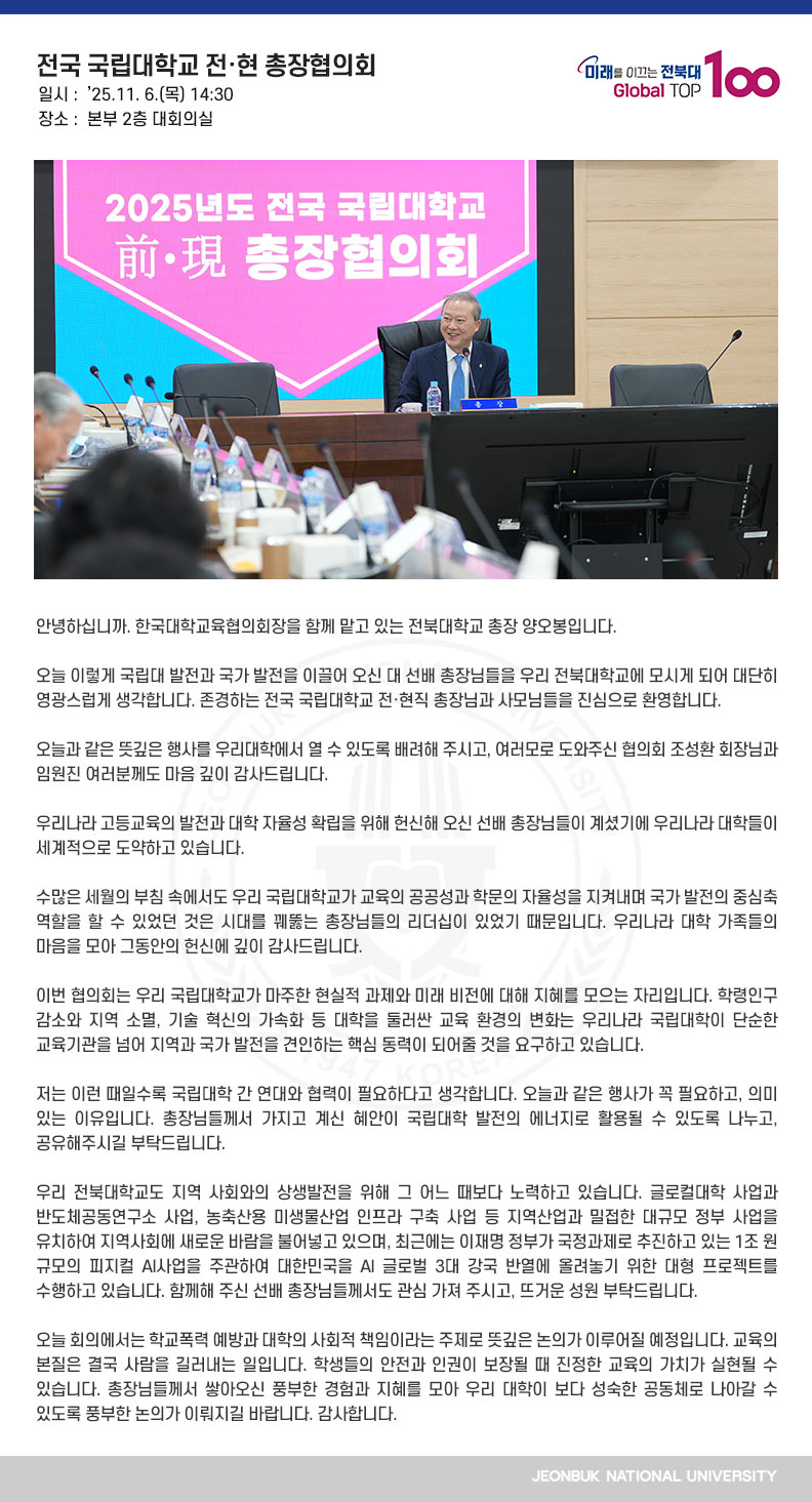 안녕하십니까. 한국대학교육협의회장을 함께 맡고 있는 전북대학교 총장 양오봉입니다.

오늘 이렇게 국립대 발전과 국가 발전을 이끌어 오신 대 선배 총장님들을 우리 전북대학교에 모시게 되어 대단히 영광스럽게 생각합니다. 존경하는 전국 국립대학교 전·현직 총장님과 사모님들을 진심으로 환영합니다.

오늘과 같은 뜻깊은 행사를 우리대학에서 열 수 있도록 배려해 주시고, 여러모로 도와주신 협의회 조성환 회장님과 임원진 여러분께도 마음 깊이 감사드립니다.

우리나라 고등교육의 발전과 대학 자율성 확립을 위해 헌신해 오신 선배 총장님들이 계셨기에 우리나라 대학들이 세계적으로 도약하고 있습니다.

수많은 세월의 부침 속에서도 우리 국립대학교가 교육의 공공성과 학문의 자율성을 지켜내며 국가 발전의 중심축 역할을 할 수 있었던 것은 시대를 꿰뚫는 총장님들의 리더십이 있었기 때문입니다. 우리나라 대학 가족들의 마음을 모아 그동안의 헌신에 깊이 감사드립니다.

이번 협의회는 우리 국립대학교가 마주한 현실적 과제와 미래 비전에 대해 지혜를 모으는 자리입니다. 학령인구 감소와 지역 소멸, 기술 혁신의 가속화 등 대학을 둘러싼 교육 환경의 변화는 우리나라 국립대학이 단순한 교육기관을 넘어 지역과 국가 발전을 견인하는 핵심 동력이 되어줄 것을 요구하고 있습니다.

저는 이런 때일수록 국립대학 간 연대와 협력이 필요하다고 생각합니다. 오늘과 같은 행사가 꼭 필요하고, 의미 있는 이유입니다. 총장님들께서 가지고 계신 혜안이 국립대학 발전의 에너지로 활용될 수 있도록 나누고, 공유해주시길 부탁드립니다.

우리 전북대학교도 지역 사회와의 상생발전을 위해 그 어느 때보다 노력하고 있습니다. 글로컬대학 사업과 반도체공동연구소 사업, 농축산용 미생물산업 인프라 구축 사업 등 지역산업과 밀접한 대규모 정부 사업을 유치하여 지역사회에 새로운 바람을 불어넣고 있으며, 최근에는 이재명 정부가 국정과제로 추진하고 있는 1조 원 규모의 피지컬 AI사업을 주관하여 대한민국을 AI 글로벌 3대 강국 반열에 올려놓기 위한 대형 프로젝트를 수행하고 있습니다. 함께해 주신 선배 총장님들께서도 관심 가져 주시고, 뜨거운 성원 부탁드립니다.

오늘 회의에서는 학교폭력 예방과 대학의 사회적 책임이라는 주제로 뜻깊은 논의가 이루어질 예정입니다. 교육의 본질은 결국 사람을 길러내는 일입니다. 학생들의 안전과 인권이 보장될 때 진정한 교육의 가치가 실현될 수 있습니다. 총장님들께서 쌓아오신 풍부한 경험과 지혜를 모아 우리 대학이 보다 성숙한 공동체로 나아갈 수 있도록 풍부한 논의가 이뤄지길 바랍니다. 감사합니다.