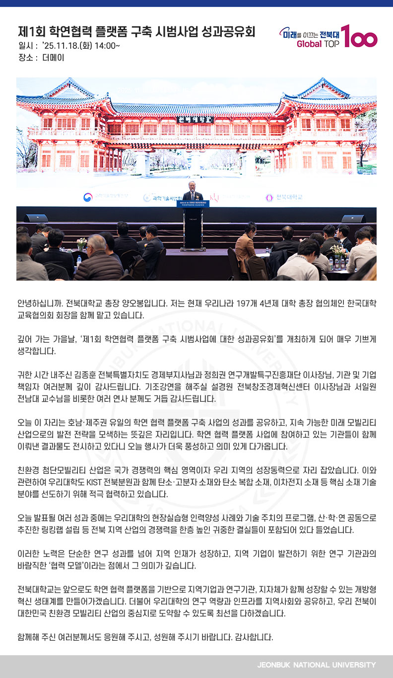 안녕하십니까. 전북대학교 총장 양오봉입니다. 저는 현재 우리나라 197개 4년제 대학 총장 협의체인 한국대학교육협의회 회장을 함께 맡고 있습니다.

깊어 가는 가을날, ‘제1회 학연협력 플랫폼 구축 시범사업에 대한 성과공유회’를 개최하게 되어 매우 기쁘게 생각합니다.

귀한 시간 내주신 김종훈 전북특별자치도 경제부지사님과 정희권 연구개발특구진흥재단 이사장님, 기관 및 기업 책임자 여러분께 깊이 감사드립니다. 기조강연을 해주실 설경원 전북창조경제혁신센터 이사장님과 서일원 전남대 교수님을 비롯한 여러 연사 분께도 거듭 감사드립니다.

오늘 이 자리는 호남·제주권 유일의 학연 협력 플랫폼 구축 사업의 성과를 공유하고, 지속 가능한 미래 모빌리티 산업으로의 발전 전략을 모색하는 뜻깊은 자리입니다. 학연 협력 플랫폼 사업에 참여하고 있는 기관들이 함께 이뤄낸 결과물도 전시하고 있다니 오늘 행사가 더욱 풍성하고 의미 있게 다가옵니다.

친환경 첨단모빌리티 산업은 국가 경쟁력의 핵심 영역이자 우리 지역의 성장동력으로 자리 잡았습니다. 이와 관련하여 우리대학도 KIST 전북분원과 함께 탄소·고분자 소재와 탄소 복합 소재, 이차전지 소재 등 핵심 소재 기술 분야를 선도하기 위해 적극 협력하고 있습니다.

오늘 발표될 여러 성과 중에는 우리대학의 현장실습형 인력양성 사례와 기술 주치의 프로그램, 산·학·연 공동으로 추진한 링킹랩 설립 등 전북 지역 산업의 경쟁력을 한층 높인 귀중한 결실들이 포함되어 있다 들었습니다.

이러한 노력은 단순한 연구 성과를 넘어 지역 인재가 성장하고, 지역 기업이 발전하기 위한 연구 기관과의 바람직한 ‘협력 모델’이라는 점에서 그 의미가 깊습니다.

전북대학교는 앞으로도 학연 협력 플랫폼을 기반으로 지역기업과 연구기관, 지자체가 함께 성장할 수 있는 개방형 혁신 생태계를 만들어가겠습니다. 더불어 우리대학의 연구 역량과 인프라를 지역사회와 공유하고, 우리 전북이 대한민국 친환경 모빌리티 산업의 중심지로 도약할 수 있도록 최선을 다하겠습니다.

함께해 주신 여러분께서도 응원해 주시고, 성원해 주시기 바랍니다. 감사합니다.