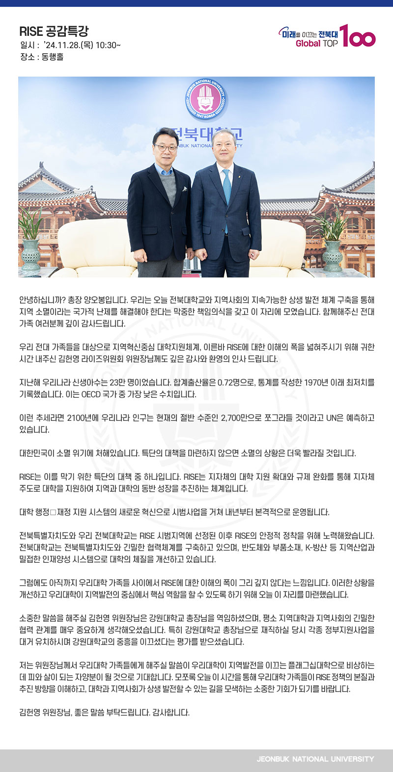 안녕하십니까? 총장 양오봉입니다. 우리는 오늘 전북대학교와 지역사회의 지속가능한 상생 발전 체계 구축을 통해 지역 소멸이라는 국가적 난제를 해결해야 한다는 막중한 책임의식을 갖고 이 자리에 모였습니다. 함께해주신 전대 가족 여러분께 깊이 감사드립니다.

우리 전대 가족들을 대상으로 지역혁신중심 대학지원체계, 이른바 RISE에 대한 이해의 폭을 넓혀주시기 위해 귀한 시간 내주신 김헌영 라이즈위원회 위원장님께도 깊은 감사와 환영의 인사 드립니다.

지난해 우리나라 신생아수는 23만 명이었습니다. 합계출산율은 0.72명으로, 통계를 작성한 1970년 이래 최저치를 기록했습니다. 이는 OECD 국가 중 가장 낮은 수치입니다.

이런 추세라면 2100년에 우리나라 인구는 현재의 절반 수준인 2,700만으로 쪼그라들 것이라고 UN은 예측하고 있습니다.

대한민국이 소멸 위기에 처해있습니다. 특단의 대책을 마련하지 않으면 소멸의 상황은 더욱 빨라질 것입니다.

RISE는 이를 막기 위한 특단의 대책 중 하나입니다. RISE는 지자체의 대학 지원 확대와 규제 완화를 통해 지자체 주도로 대학을 지원하여 지역과 대학의 동반 성장을 추진하는 체계입니다.

대학 행정․재정 지원 시스템의 새로운 혁신으로 시범사업을 거쳐 내년부터 본격적으로 운영됩니다.

전북특별자치도와 우리 전북대학교는 RISE 시범지역에 선정된 이후 RISE의 안정적 정착을 위해 노력해왔습니다. 전북대학교는 전북특별자치도와 긴밀한 협력체계를 구축하고 있으며, 반도체와 부품소재, K-방산 등 지역산업과 밀접한 인재양성 시스템으로 대학의 체질을 개선하고 있습니다.

그럼에도 아직까지 우리대학 가족들 사이에서 RISE에 대한 이해의 폭이 그리 깊지 않다는 느낌입니다. 이러한 상황을 개선하고 우리대학이 지역발전의 중심에서 핵심 역할을 할 수 있도록 하기 위해 오늘 이 자리를 마련했습니다.

소중한 말씀을 해주실 김헌영 위원장님은 강원대학교 총장님을 역임하셨으며, 평소 지역대학과 지역사회의 긴밀한 협력 관계를 매우 중요하게 생각해오셨습니다. 특히 강원대학교 총장님으로 재직하실 당시 각종 정부지원사업을 대거 유치하시며 강원대학교의 중흥을 이끄셨다는 평가를 받으셨습니다.

저는 위원장님께서 우리대학 가족들에게 해주실 말씀이 우리대학이 지역발전을 이끄는 플래그십대학으로 비상하는 데 피와 살이 되는 자양분이 될 것으로 기대합니다. 모쪼록 오늘 이 시간을 통해 우리대학 가족들이 RISE 정책의 본질과 추진 방향을 이해하고, 대학과 지역사회가 상생 발전할 수 있는 길을 모색하는 소중한 기회가 되기를 바랍니다.

김헌영 위원장님, 좋은 말씀 부탁드립니다. 감사합니다.