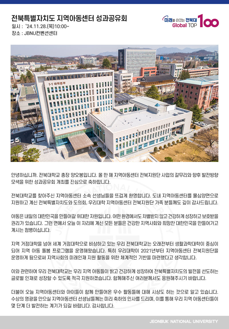 안녕하십니까. 전북대학교 총장 양오봉입니다. 올 한 해 지역아동센터 전북지원단 사업의 갈무리와 향후 발전방향 모색을 위한 성과공유회 개최를 진심으로 축하합니다.

전북대학교를 찾아주신 지역아동센터 소속 선생님들을 뜨겁게 환영합니다. 도내 지역아동센터를 물심양면으로 지원하고 계신 전북특별자치도와 도의회, 우리대학 지역아동센터 전북지원단 가족 분들께도 깊이 감사드립니다.

아동은 내일의 대한민국을 만들어갈 위대한 자원입니다. 어떤 환경에서도 차별받지 않고 건강하게 성장하고 보호받을 권리가 있습니다. 그런 면에서 오늘 이 자리에 계신 모든 분들은 건강한 지역사회와 희망찬 대한민국을 만들어가고 계시는 첨병이십니다.

지역 거점대학을 넘어 세계 거점대학으로 비상하고 있는 우리 전북대학교는 오래전부터 생활과학대학이 중심이 되어 지역 아동 돌봄 프로그램을 운영해왔습니다. 특히 우리대학이 2021년부터 지역아동센터 전북지원단을 운영하게 됨으로써 지역사회의 미래인재 지원 활동을 위한 체계적인 기반을 마련했다고 생각합니다.

이와 관련하여 우리 전북대학교는 우리 지역 아동들이 밝고 건강하게 성장하여 전북특별자치도의 발전을 선도하는 글로벌 인재로 성장할 수 있도록 적극 지원하겠습니다. 함께해주신 여러분께서도 응원해주시기 바랍니다.

더불어 오늘 지역아동센터와 아이들이 함께 만들어온 우수 활동들에 대해 시상도 하는 것으로 알고 있습니다. 수상의 영광을 안으실 지역아동센터 선생님들께는 미리 축하의 인사를 드리며, 이를 통해 우리 지역 아동센터들이 몇 단계 더 발전하는 계기가 되길 바랍니다. 감사합니다.