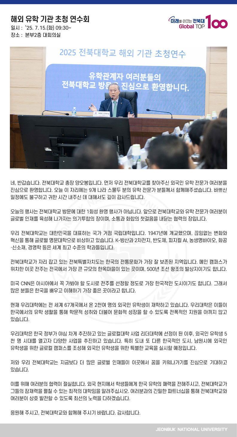 네, 반갑습니다. 전북대학교 총장 양오봉입니다. 먼저 우리 전북대학교를 찾아주신 외국인 유학 전문가 여러분을 진심으로 환영합니다. 오늘 이 자리에는 9개 나라 스물두 분의 유학 전문가 분들께서 함께해주셨습니다. 바쁘신 일정에도 불구하고 귀한 시간 내주신 데 대해서도 깊이 감사드립니다.

오늘의 행사는 전북대학교 방문에 대한 1회성 환영 행사가 아닙니다. 앞으로 전북대학교와 유학 전문가 여러분이 글로벌 인재를 육성해 나가자는 의기투합의 장이며, 소통과 화합의 첫걸음을 내딛는 협력의 장입니다.

우리 전북대학교는 대한민국을 대표하는 국가 거점 국립대학입니다. 1947년에 개교했으며, 끊임없는 변화와 혁신을 통해 글로벌 명문대학으로 비상하고 있습니다. K-방산과 2차전지, 반도체, 피지컬 AI, 농생명바이오, 화공·신소재, 경영학 등은 세계 최고 수준의 학과들입니다.

전북대학교가 자리 잡고 있는 전북특별자치도는 한국의 전통문화가 가장 잘 보존된 지역입니다. 메인 캠퍼스가 위치한 이곳 전주는 전국에서 가장 큰 규모의 한옥마을이 있는 곳이며, 500년 조선 왕조의 발상지이기도 합니다.

미국 CNN은 아시아에서 꼭 가봐야 할 도시로 전주를 선정할 정도로 가장 한국적인 도시이기도 합니다. 그래서 많은 분들은 한국을 배우고 이해하기 가장 좋은 곳이라고 합니다.

현재 우리대학에는 전 세계 67개국에서 온 2천여 명의 외국인 유학생이 재학하고 있습니다. 우리대학은 이들이 한국에서의 유학 생활을 통해 학문적 성취와 더불어 문화적 성장을 할 수 있도록 전폭적인 지원을 아끼지 않고 있습니다.

우리대학은 한국 정부가 야심 차게 추진하고 있는 글로컬대학 사업 리더대학에 선정이 된 이후, 외국인 유학생 5천 명 시대를 열고자 다양한 사업을 추진하고 있습니다. 특히 도내 또 다른 한국적인 도시, 남원시에 외국인 유학생을 위한 글로컬 캠퍼스를 조성해 외국인 유학생을 위한 특별한 교육을 실시할 예정입니다.

저와 우리 전북대학교는 지금보다 더 많은 글로벌 인재들이  이곳에서 꿈을 키워나가기를 진심으로 기대하고 있습니다.
 
이를 위해 여러분의 협력이 절실합니다. 외국 현지에서 학생들에게 한국 유학의 매력을 전해주시고, 전북대학교가 그들의 잠재력을 펼칠 수 있는 최적의 대학임을 알려주십시오. 여러분과의 긴밀한 파트너십을 통해 전북대학교와 여러분이 상호 발전할 수 있도록 최선의 노력을 다하겠습니다.

응원해 주시고, 전북대학교와 함께해 주시기 바랍니다. 감사합니다.