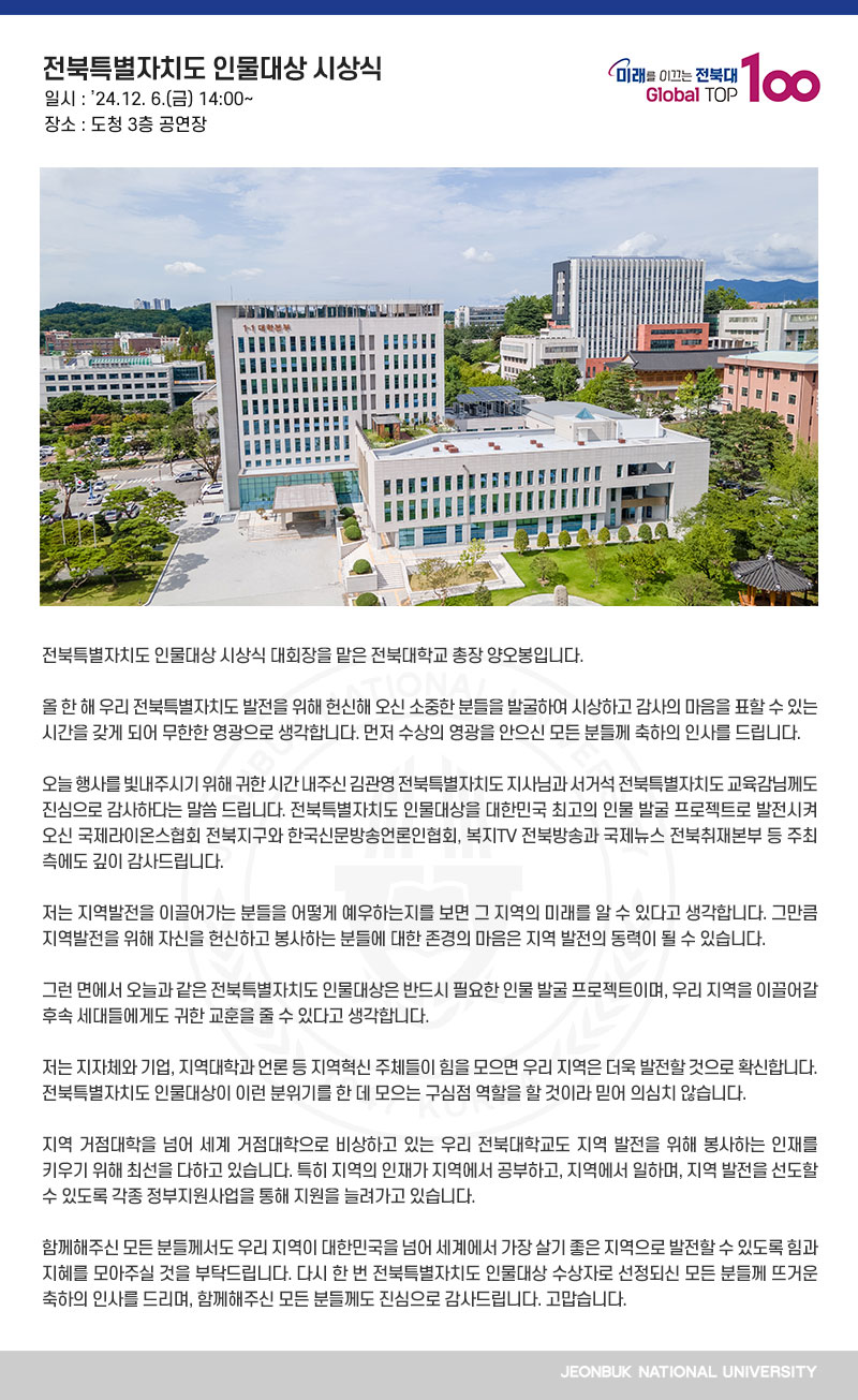 전북특별자치도 인물대상 시상식 대회장을 맡은 전북대학교 총장 양오봉입니다.

올 한 해 우리 전북특별자치도 발전을 위해 헌신해 오신 소중한 분들을 발굴하여 시상하고 감사의 마음을 표할 수 있는 시간을 갖게 되어 무한한 영광으로 생각합니다. 먼저 수상의 영광을 안으신 모든 분들께 축하의 인사를 드립니다.

오늘 행사를 빛내주시기 위해 귀한 시간 내주신 김관영 전북특별자치도 지사님과 서거석 전북특별자치도 교육감님께도 진심으로 감사하다는 말씀 드립니다. 전북특별자치도 인물대상을 대한민국 최고의 인물 발굴 프로젝트로 발전시켜 오신 국제라이온스협회 전북지구와 한국신문방송언론인협회, 복지TV 전북방송과 국제뉴스 전북취재본부 등 주최 측에도 깊이 감사드립니다.

저는 지역발전을 이끌어가는 분들을 어떻게 예우하는지를 보면 그 지역의 미래를 알 수 있다고 생각합니다. 그만큼 지역발전을 위해 자신을 헌신하고 봉사하는 분들에 대한 존경의 마음은 지역 발전의 동력이 될 수 있습니다.

그런 면에서 오늘과 같은 전북특별자치도 인물대상은 반드시 필요한 인물 발굴 프로젝트이며, 우리 지역을 이끌어갈 후속 세대들에게도 귀한 교훈을 줄 수 있다고 생각합니다.

저는 지자체와 기업, 지역대학과 언론 등 지역혁신 주체들이 힘을 모으면 우리 지역은 더욱 발전할 것으로 확신합니다. 전북특별자치도 인물대상이 이런 분위기를 한 데 모으는 구심점 역할을 할 것이라 믿어 의심치 않습니다.

지역 거점대학을 넘어 세계 거점대학으로 비상하고 있는 우리 전북대학교도 지역 발전을 위해 봉사하는 인재를 키우기 위해 최선을 다하고 있습니다. 특히 지역의 인재가 지역에서 공부하고, 지역에서 일하며, 지역 발전을 선도할 수 있도록 각종 정부지원사업을 통해 지원을 늘려가고 있습니다.

함께해주신 모든 분들께서도 우리 지역이 대한민국을 넘어 세계에서 가장 살기 좋은 지역으로 발전할 수 있도록 힘과 지혜를 모아주실 것을 부탁드립니다. 다시 한 번 전북특별자치도 인물대상 수상자로 선정되신 모든 분들께 뜨거운 축하의 인사를 드리며, 함께해주신 모든 분들께도 진심으로 감사드립니다. 고맙습니다.