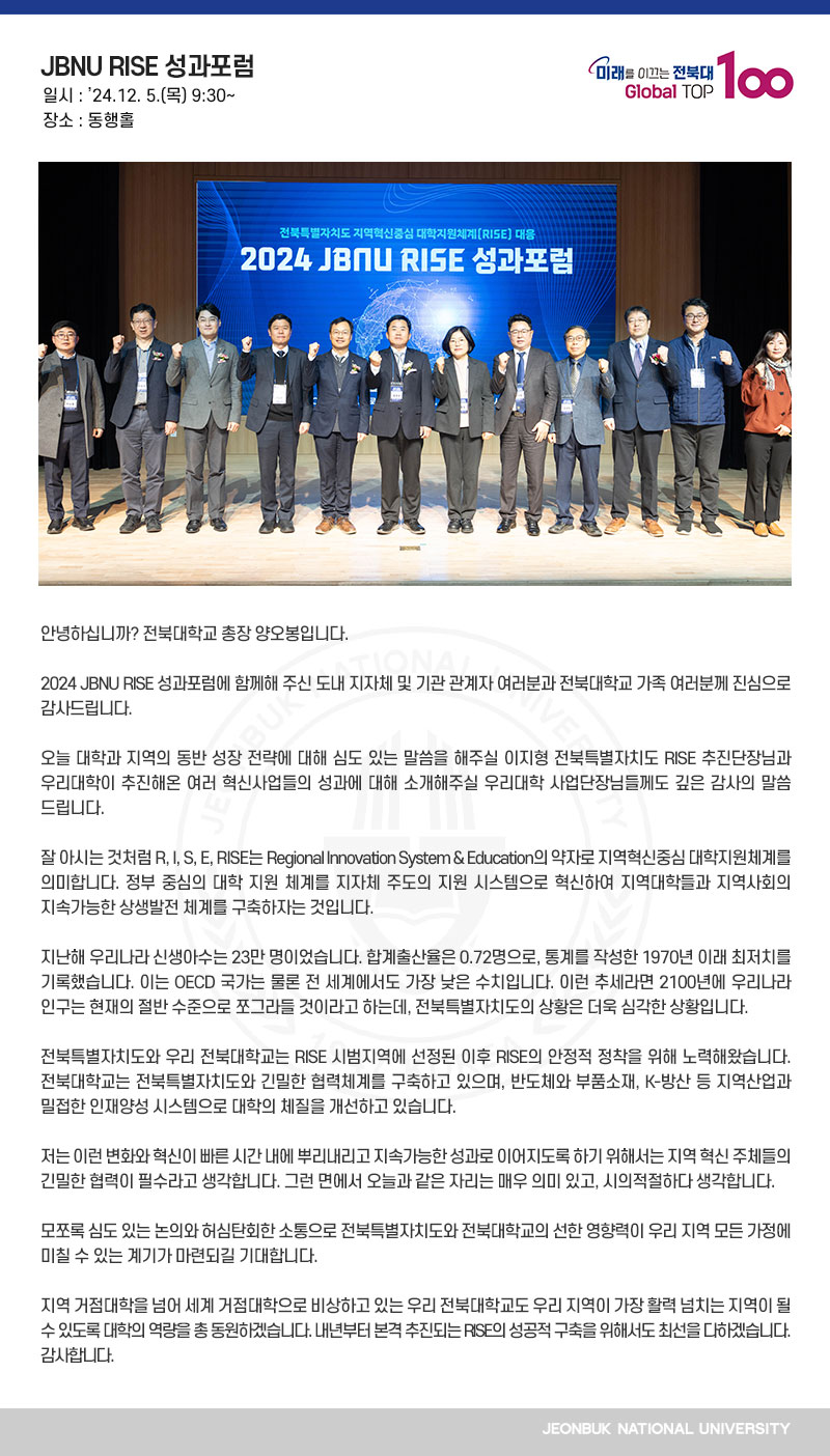 안녕하십니까? 전북대학교 총장 양오봉입니다.

2024 JBNU RISE 성과포럼에 함께해 주신 도내 지자체 및 기관 관계자 여러분과 전북대학교 가족 여러분께 진심으로 감사드립니다.

오늘 대학과 지역의 동반 성장 전략에 대해 심도 있는 말씀을 해주실 이지형 전북특별자치도 RISE 추진단장님과 우리대학이 추진해온 여러 혁신사업들의 성과에 대해 소개해주실 우리대학 사업단장님들께도 깊은 감사의 말씀 드립니다.

잘 아시는 것처럼 R, I, S, E, RISE는 Regional Innovation System & Education의 약자로 지역혁신중심 대학지원체계를 의미합니다. 정부 중심의 대학 지원 체계를 지자체 주도의 지원 시스템으로 혁신하여 지역대학들과 지역사회의 지속가능한 상생발전 체계를 구축하자는 것입니다.

지난해 우리나라 신생아수는 23만 명이었습니다. 합계출산율은 0.72명으로, 통계를 작성한 1970년 이래 최저치를 기록했습니다. 이는 OECD 국가는 물론 전 세계에서도 가장 낮은 수치입니다. 이런 추세라면 2100년에 우리나라 인구는 현재의 절반 수준으로 쪼그라들 것이라고 하는데, 전북특별자치도의 상황은 더욱 심각한 상황입니다.

전북특별자치도와 우리 전북대학교는 RISE 시범지역에 선정된 이후 RISE의 안정적 정착을 위해 노력해왔습니다. 전북대학교는 전북특별자치도와 긴밀한 협력체계를 구축하고 있으며, 반도체와 부품소재, K-방산 등 지역산업과 밀접한 인재양성 시스템으로 대학의 체질을 개선하고 있습니다.

저는 이런 변화와 혁신이 빠른 시간 내에 뿌리내리고 지속가능한 성과로 이어지도록 하기 위해서는 지역 혁신 주체들의 긴밀한 협력이 필수라고 생각합니다. 그런 면에서 오늘과 같은 자리는 매우 의미 있고, 시의적절하다 생각합니다.

모쪼록 심도 있는 논의와 허심탄회한 소통으로 전북특별자치도와 전북대학교의 선한 영향력이 우리 지역 모든 가정에 미칠 수 있는 계기가 마련되길 기대합니다.

지역 거점대학을 넘어 세계 거점대학으로 비상하고 있는 우리 전북대학교도 우리 지역이 가장 활력 넘치는 지역이 될 수 있도록 대학의 역량을 총 동원하겠습니다. 내년부터 본격 추진되는 RISE의 성공적 구축을 위해서도 최선을 다하겠습니다. 감사합니다.