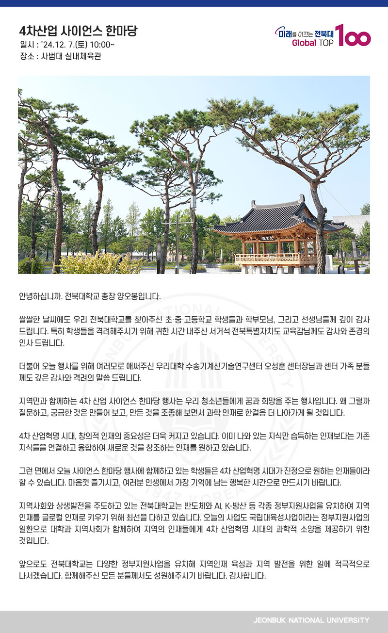 안녕하십니까. 전북대학교 총장 양오봉입니다.

쌀쌀한 날씨에도 우리 전북대학교를 찾아주신 초․중․고등학교 학생들과 학부모님, 그리고 선생님들께 깊이 감사드립니다. 특히 학생들을 격려해주시기 위해 귀한 시간 내주신 서거석 전북특별자치도 교육감님께도 감사와 존경의 인사 드립니다.

더불어 오늘 행사를 위해 여러모로 애써주신 우리대학 수송기계신기술연구센터 오성훈 센터장님과 센터 가족 분들께도 깊은 감사와 격려의 말씀 드립니다.

지역민과 함께하는 4차 산업 사이언스 한마당 행사는 우리 청소년들에게 꿈과 희망을 주는 행사입니다. 왜 그럴까 질문하고, 궁금한 것은 만들어 보고, 만든 것을 조종해 보면서 과학 인재로 한걸음 더 나아가게 될 것입니다.

4차 산업혁명 시대, 창의적 인재의 중요성은 더욱 커지고 있습니다. 이미 나와 있는 지식만 습득하는 인재보다는 기존 지식들을 연결하고 융합하여 새로운 것을 창조하는 인재를 원하고 있습니다.

그런 면에서 오늘 사이언스 한마당 행사에 함께하고 있는 학생들은 4차 산업혁명 시대가 진정으로 원하는 인재들이라 할 수 있습니다. 마음껏 즐기시고, 여러분 인생에서 가장 기억에 남는 행복한 시간으로 만드시기 바랍니다.

지역사회와 상생발전을 주도하고 있는 전북대학교는 반도체와 AI, K-방산 등 각종 정부지원사업을 유치하여 지역 인재를 글로컬 인재로 키우기 위해 최선을 다하고 있습니다. 오늘의 사업도 국립대육성사업이라는 정부지원사업의 일환으로 대학과 지역사회가 함께하여 지역의 인재들에게 4차 산업혁명 시대의 과학적 소양을 제공하기 위한 것입니다.

앞으로도 전북대학교는 다양한 정부지원사업을 유치해 지역인재 육성과 지역 발전을 위한 일에 적극적으로 나서겠습니다. 함께해주신 모든 분들께서도 성원해주시기 바랍니다. 감사합니다.