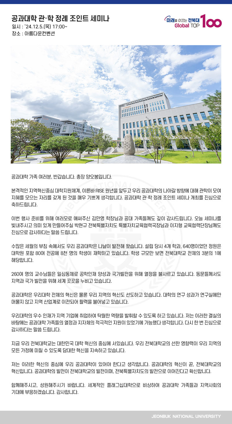 공과대학 가족 여러분, 반갑습니다. 총장 양오봉입니다.

본격적인 지역혁신중심 대학지원체계, 이른바 RISE 원년을 앞두고 우리 공과대학의 나아갈 방향에 대해 관학이 모여 지혜를 모으는 자리를 갖게 된 것을 매우 기쁘게 생각합니다. 공과대학 관․학 정례 조인트 세미나 개최를 진심으로 축하드립니다. 

이번 행사 준비를 위해 여러모로 애써주신 김만영 학장님과 공대 가족들께도 깊이 감사드립니다. 오늘 세미나를 빛내주시고 의미 있게 만들어주실 박현규 전북특별자치도 특별자치교육협력국장님과 이지형 교육협력단장님께도 진심으로 감사하다는 말씀 드립니다.

수많은 세월의 부침 속에서도 우리 공과대학은 나날이 발전해 왔습니다. 설립 당시 4개 학과, 640명이었던 정원은 대학원 포함 80여 전공에 8천 명의 학생이 재학하고 있습니다. 학생 규모만 보면 전북대학교 전체의 3분의 1에 해당합니다.

260여 명의 교수님들은 일심동체로 공학인재 양성과 국가발전을 위해 열정을 불사르고 있습니다. 동문들께서도 지역과 국가 발전을 위해 세계 곳곳을 누비고 있습니다.

공과대학은 우리대학 전체의 혁신은 물론 우리 지역의 혁신도 선도하고 있습니다. 대학의 연구 성과가 연구실에만 머물지 않고 지역 산업계로 이전되어 활력을 불어넣고 있습니다.

우리대학의 우수 인재가 지역 기업에 취업하여 탁월한 역량을 발휘할 수 있도록 하고 있습니다. 저는 이러한 결실의 바탕에는 공과대학 가족들의 열정과 지자체의 적극적인 지원이 있었기에 가능했다 생각합니다. 다시 한 번 진심으로 감사하다는 말씀 드립니다.

지금 우리 전북대학교는 대한민국 대학 혁신의 중심에 서있습니다. 우리 전북대학교의 선한 영향력이 우리 지역의 모든 가정에 미칠 수 있도록 담대한 혁신을 지속하고 있습니다.

저는 이러한 혁신의 중심에 우리 공과대학이 있어야 한다고 생각합니다. 공과대학의 혁신이 곧, 전북대학교의 혁신입니다. 공과대학의 발전이 전북대학교의 발전이며, 전북특별자치도의 발전으로 이어진다고 확신합니다.

함께해주시고, 성원해주시기 바랍니다. 세계적인 플래그십대학으로 비상하여 공과대학 가족들과 지역사회의 기대에 부응하겠습니다. 감사합니다.