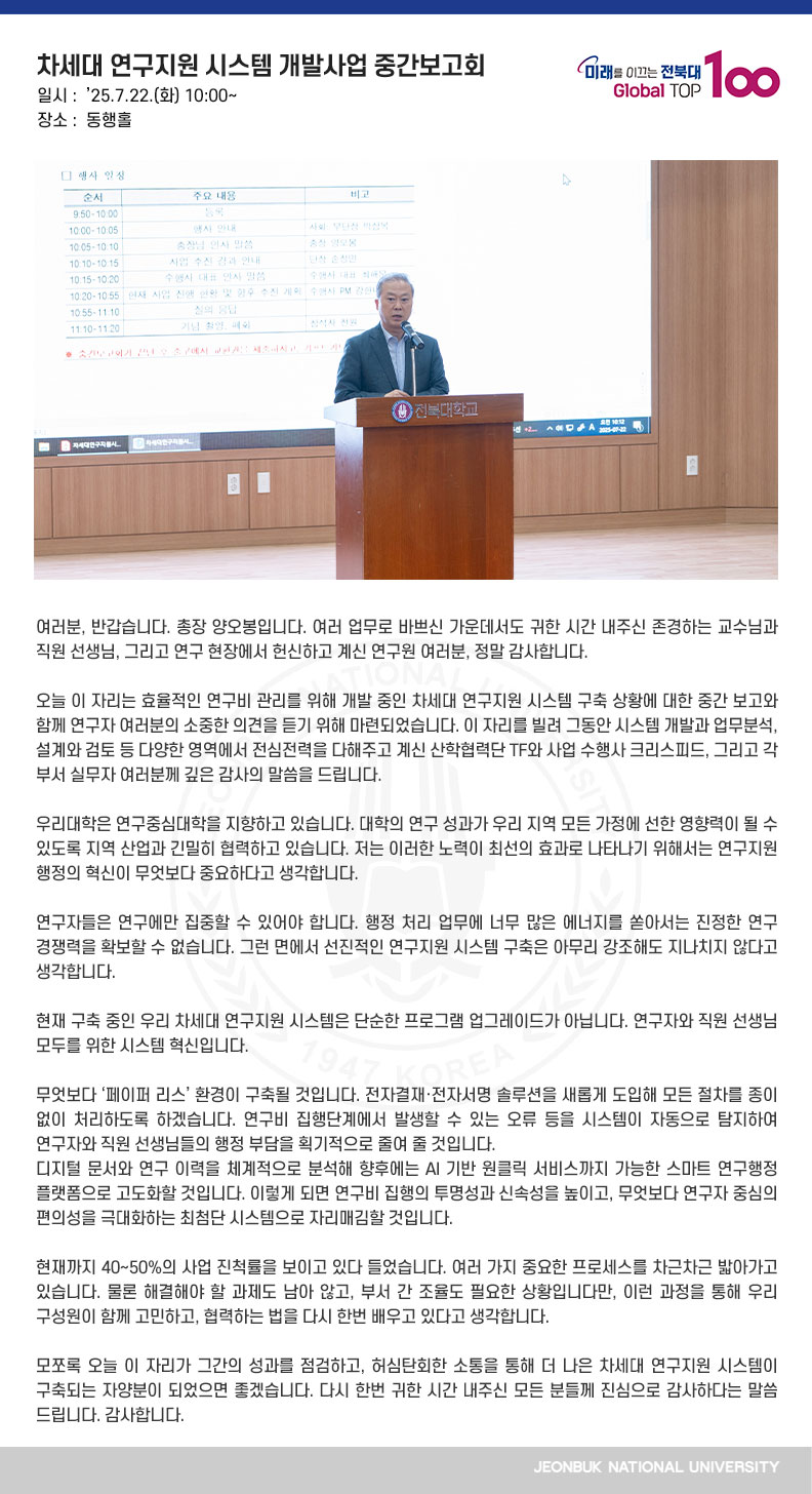 여러분, 반갑습니다. 총장 양오봉입니다. 여러 업무로 바쁘신 가운데서도 귀한 시간 내주신 존경하는 교수님과 직원 선생님, 그리고 연구 현장에서 헌신하고 계신 연구원 여러분, 정말 감사합니다.

오늘 이 자리는 효율적인 연구비 관리를 위해 개발 중인 차세대 연구지원 시스템 구축 상황에 대한 중간 보고와 함께 연구자 여러분의 소중한 의견을 듣기 위해 마련되었습니다. 이 자리를 빌려 그동안 시스템 개발과 업무분석, 설계와 검토 등 다양한 영역에서 전심전력을 다해주고 계신 산학협력단 TF와 사업 수행사 크리스피드, 그리고 각 부서 실무자 여러분께 깊은 감사의 말씀을 드립니다.

우리대학은 연구중심대학을 지향하고 있습니다. 대학의 연구 성과가 우리 지역 모든 가정에 선한 영향력이 될 수 있도록 지역 산업과 긴밀히 협력하고 있습니다. 저는 이러한 노력이 최선의 효과로 나타나기 위해서는 연구지원 행정의 혁신이 무엇보다 중요하다고 생각합니다.

연구자들은 연구에만 집중할 수 있어야 합니다. 행정 처리 업무에 너무 많은 에너지를 쏟아서는 진정한 연구 경쟁력을 확보할 수 없습니다. 그런 면에서 선진적인 연구지원 시스템 구축은 아무리 강조해도 지나치지 않다고 생각합니다.

현재 구축 중인 우리 차세대 연구지원 시스템은 단순한 프로그램 업그레이드가 아닙니다. 연구자와 직원 선생님 모두를 위한 시스템 혁신입니다.

무엇보다 ‘페이퍼 리스’ 환경이 구축될 것입니다. 전자결재·전자서명 솔루션을 새롭게 도입해 모든 절차를 종이 없이 처리하도록 하겠습니다. 연구비 집행단계에서 발생할 수 있는 오류 등을 시스템이 자동으로 탐지하여 연구자와 직원 선생님들의 행정 부담을 획기적으로 줄여 줄 것입니다. 
디지털 문서와 연구 이력을 체계적으로 분석해 향후에는 AI 기반 원클릭 서비스까지 가능한 스마트 연구행정 플랫폼으로 고도화할 것입니다. 이렇게 되면 연구비 집행의 투명성과 신속성을 높이고, 무엇보다 연구자 중심의 편의성을 극대화하는 최첨단 시스템으로 자리매김할 것입니다.

현재까지 40~50%의 사업 진척률을 보이고 있다 들었습니다. 여러 가지 중요한 프로세스를 차근차근 밟아가고 있습니다. 물론 해결해야 할 과제도 남아 않고, 부서 간 조율도 필요한 상황입니다만, 이런 과정을 통해 우리 구성원이 함께 고민하고, 협력하는 법을 다시 한번 배우고 있다고 생각합니다.

모쪼록 오늘 이 자리가 그간의 성과를 점검하고, 허심탄회한 소통을 통해 더 나은 차세대 연구지원 시스템이 구축되는 자양분이 되었으면 좋겠습니다. 다시 한번 귀한 시간 내주신 모든 분들께 진심으로 감사하다는 말씀 드립니다. 감사합니다.