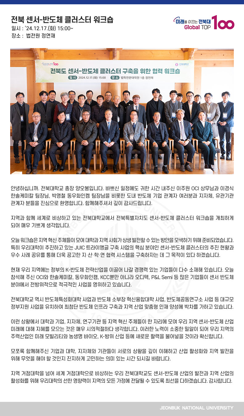 안녕하십니까. 전북대학교 총장 양오봉입니다. 바쁘신 일정에도 귀한 시간 내주신 이주원 OCI 상무님과 이경식 한솔케미칼 팀장님, 박영철 동우화인켐 팀장님을 비롯한 도내 반도체 기업 관계자 여러분과 지자체, 유관기관 관계자 분들을 진심으로 환영합니다. 함께해주셔서 깊이 감사드립니다.

지역과 함께 세계로 비상하고 있는 전북대학교에서 전북특별자치도 센서-반도체 클러스터 워크숍을 개최하게 되어 매우 기쁘게 생각합니다.

오늘 워크숍은 지역 혁신 주체들이 모여 대학과 지역 사회가 상생 발전할 수 있는 방안을 모색하기 위해 준비되었습니다. 특히 우리대학이 추진하고 있는 JUIC 트라이앵글 구축 사업의 핵심 분야인 센서-반도체 클러스터의 추진 현황과 우수 사례 공유를 통해 더욱 공고한 지․산․학․연 협력 시스템을 구축하자는 데 그 목적이 있다 하겠습니다.

현재 우리 지역에는 정부의 K-반도체 전략산업을 이끌어 나갈 경쟁력 있는 기업들이 다수 소재해 있습니다. 오늘 참석해 주신 OCI와 한솔케미칼, 동우화인캠, KCC뿐만 아니라 오디텍, P&L Semi 등 많은 기업들이 센서 반도체 분야에서 전방위적으로 적극적인 사업을 영위하고 있습니다.

전북대학교 역시 반도체특성화대학 사업과 반도체 소부장 혁신융합대학 사업, 반도체공동연구소 사업 등 대규모 정부지원 사업을 유치하여 최첨단 반도체 인프라 구축과 지역 산업 맞춤형 인재 양성에 박차를 가하고 있습니다.

이런 상황에서 대학과 기업, 지자체, 연구기관 등 지역 혁신 주체들이 한 자리에 모여 우리 지역 센서-반도체 산업 미래에 대해 지혜를 모으는 것은 매우 시의적절하다 생각합니다. 이러한 노력이 소중한 밀알이 되어 우리 지역의 주력산업인 미래 모빌리티와 농생명 바이오, K-방위 산업 등에 새로운 활력을 불어넣을 것이라 확신합니다.

모쪼록 함께해주신 기업과 대학, 지자체와 기관들이 서로의 상황을 깊이 이해하고 산업 활성화와 지역 발전을 위해 무엇을 해야 할 것인지 진지하게 고민하는 의미 있는 시간 되시길 바랍니다.

지역 거점대학을 넘어 세계 거점대학으로 비상하는 우리 전북대학교도 센서-반도체 산업의 발전과 지역 산업의 활성화를 위해 우리대학의 선한 영향력이 지역의 모든 가정에 전달될 수 있도록 최선을 다하겠습니다. 감사합니다.
