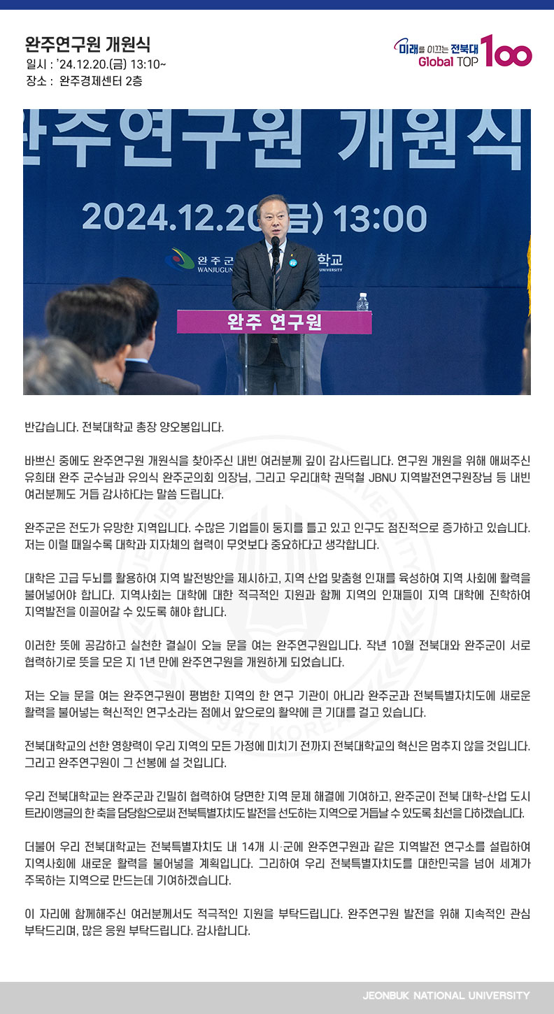 반갑습니다. 전북대학교 총장 양오봉입니다.

바쁘신 중에도 완주연구원 개원식을 찾아주신 내빈 여러분께 깊이 감사드립니다. 연구원 개원을 위해 애써주신 유희태 완주 군수님과 유의식 완주군의회 의장님, 그리고 우리대학 권덕철 JBNU 지역발전연구원장님 등 내빈 여러분께도 거듭 감사하다는 말씀 드립니다.

완주군은 전도가 유망한 지역입니다. 수많은 기업들이 둥지를 틀고 있고 인구도 점진적으로 증가하고 있습니다. 저는 이럴 때일수록 대학과 지자체의 협력이 무엇보다 중요하다고 생각합니다.

대학은 고급 두뇌를 활용하여 지역 발전방안을 제시하고, 지역 산업 맞춤형 인재를 육성하여 지역 사회에 활력을 불어넣어야 합니다. 지역사회는 대학에 대한 적극적인 지원과 함께 지역의 인재들이 지역 대학에 진학하여 지역발전을 이끌어갈 수 있도록 해야 합니다. 

이러한 뜻에 공감하고 실천한 결실이 오늘 문을 여는 완주연구원입니다. 작년 10월 전북대와 완주군이 서로 협력하기로 뜻을 모은 지 1년 만에 완주연구원을 개원하게 되었습니다. 

저는 오늘 문을 여는 완주연구원이 평범한 지역의 한 연구 기관이 아니라 완주군과 전북특별자치도에 새로운 활력을 불어넣는 혁신적인 연구소라는 점에서 앞으로의 활약에 큰 기대를 걸고 있습니다.

전북대학교의 선한 영향력이 우리 지역의 모든 가정에 미치기 전까지 전북대학교의 혁신은 멈추지 않을 것입니다. 그리고 완주연구원이 그 선봉에 설 것입니다.

우리 전북대학교는 완주군과 긴밀히 협력하여 당면한 지역 문제 해결에 기여하고, 완주군이 전북 대학-산업 도시 트라이앵글의 한 축을 담당함으로써 전북특별자치도 발전을 선도하는 지역으로 거듭날 수 있도록 최선을 다하겠습니다.

더불어 우리 전북대학교는 전북특별자치도 내 14개 시․군에 완주연구원과 같은 지역발전 연구소를 설립하여 지역사회에 새로운 활력을 불어넣을 계획입니다. 그리하여 우리 전북특별자치도를 대한민국을 넘어 세계가 주목하는 지역으로 만드는데 기여하겠습니다.

이 자리에 함께해주신 여러분께서도 적극적인 지원을 부탁드립니다. 완주연구원 발전을 위해 지속적인 관심 부탁드리며, 많은 응원 부탁드립니다. 감사합니다.