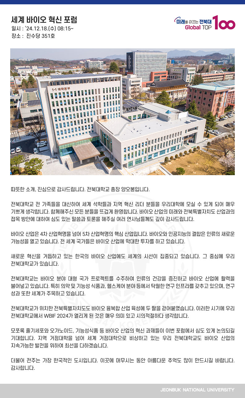 따뜻한 소개, 진심으로 감사드립니다. 전북대학교 총장 양오봉입니다.

전북대학교 전 가족들을 대신하여 세계 석학들과 지역 혁신 리더 분들을 우리대학에 모실 수 있게 되어 매우 기쁘게 생각합니다. 함께해주신 모든 분들을 뜨겁게 환영합니다. 바이오 산업의 미래와 전북특별자치도 산업과의 접목 방안에 대하여 심도 있는 말씀과 토론을 해주실 여러 연사님들께도 깊이 감사드립니다.

바이오 산업은 4차 산업혁명을 넘어 5차 산업혁명의 핵심 산업입니다. 바이오와 인공지능의 결합은 인류의 새로운 가능성을 열고 있습니다. 전 세계 국가들은 바이오 산업에 막대한 투자를 하고 있습니다.

새로운 혁신을 거듭하고 있는 한국의 바이오 산업에도 세계의 시선이 집중되고 있습니다. 그 중심에 우리 전북대학교가 있습니다.

전북대학교는 바이오 분야 대형 국가 프로젝트를 수주하여 인류의 건강을 증진하고 바이오 산업에 활력을 불어넣고 있습니다. 특히 의약 및 기능성 식품과, 헬스케어 분야 등에서 탁월한 연구 인프라를 갖추고 있으며, 연구 성과 또한 세계가 주목하고 있습니다.

전북대학교가 위치한 전북특별자치도도 바이오 융복합 산업 육성에 두 팔을 걷어붙였습니다. 이러한 시기에 우리 전북대학교에서 WBIF 2024가 열리게 된 것은 매우 의미 있고 시의적절하다 생각합니다.

모쪼록 줄기세포와 오가노이드, 기능성식품 등 바이오 산업의 혁신 과제들이 이번 포럼에서 심도 있게 논의되길 기대합니다. 지역 거점대학을 넘어 세계 거점대학으로 비상하고 있는 우리 전북대학교도 바이오 산업의 지속가능한 발전을 위하여 최선을 다하겠습니다.

더불어 전주는 가장 한국적인 도시입니다. 이곳에 머무시는 동안 아름다운 추억도 많이 만드시길 바랍니다. 감사합니다.