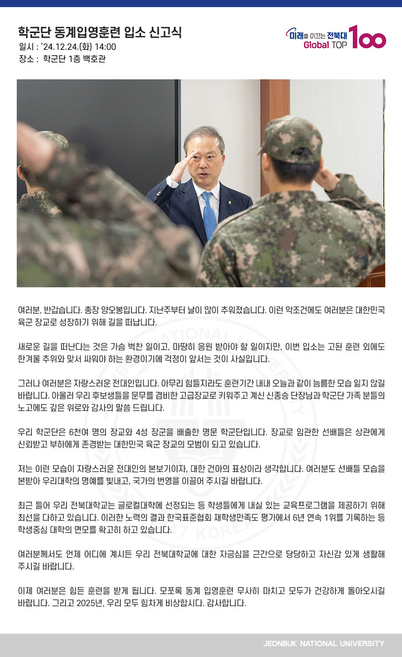 여러분, 반갑습니다. 총장 양오봉입니다. 지난주부터 날이 많이 추워졌습니다. 이런 악조건에도 여러분은 대한민국 육군 장교로 성장하기 위해 길을 떠납니다.

새로운 길을 떠난다는 것은 가슴 벅찬 일이고, 마땅히 응원 받아야 할 일이지만, 이번 입소는 고된 훈련 외에도 한겨울 추위와 맞서 싸워야 하는 환경이기에 걱정이 앞서는 것이 사실입니다.

그러나 여러분은 자랑스러운 전대인입니다. 아무리 힘들지라도 훈련기간 내내 오늘과 같이 늠름한 모습 잃지 않길 바랍니다. 아울러 우리 후보생들을 문무를 겸비한 고급장교로 키워주고 계신 신종승 단장님과 학군단 가족 분들의 노고에도 깊은 위로와 감사의 말씀 드립니다.

우리 학군단은 6천여 명의 장교와 4성 장군을 배출한 명문 학군단입니다. 장교로 임관한 선배들은 상관에게 신뢰받고 부하에게 존경받는 대한민국 육군 장교의 모범이 되고 있습니다.

저는 이런 모습이 자랑스러운 전대인의 본보기이자, 대한 건아의 표상이라 생각합니다. 여러분도 선배들 모습을 본받아 우리대학의 명예를 빛내고, 국가의 번영을 이끌어 주시길 바랍니다.

최근 들어 우리 전북대학교는 글로컬대학에 선정되는 등 학생들에게 내실 있는 교육프로그램을 제공하기 위해 최선을 다하고 있습니다. 이러한 노력의 결과 한국표준협회 재학생만족도 평가에서 6년 연속 1위를 기록하는 등 학생중심 대학의 면모를 확고히 하고 있습니다.

여러분께서도 언제 어디에 계시든 우리 전북대학교에 대한 자긍심을 근간으로 당당하고 자신감 있게 생활해 주시길 바랍니다.

이제 여러분은 힘든 훈련을 받게 됩니다. 모쪼록 동계 입영훈련 무사히 마치고 모두가 건강하게 돌아오시길 바랍니다. 그리고 2025년, 우리 모두 힘차게 비상합시다. 감사합니다.