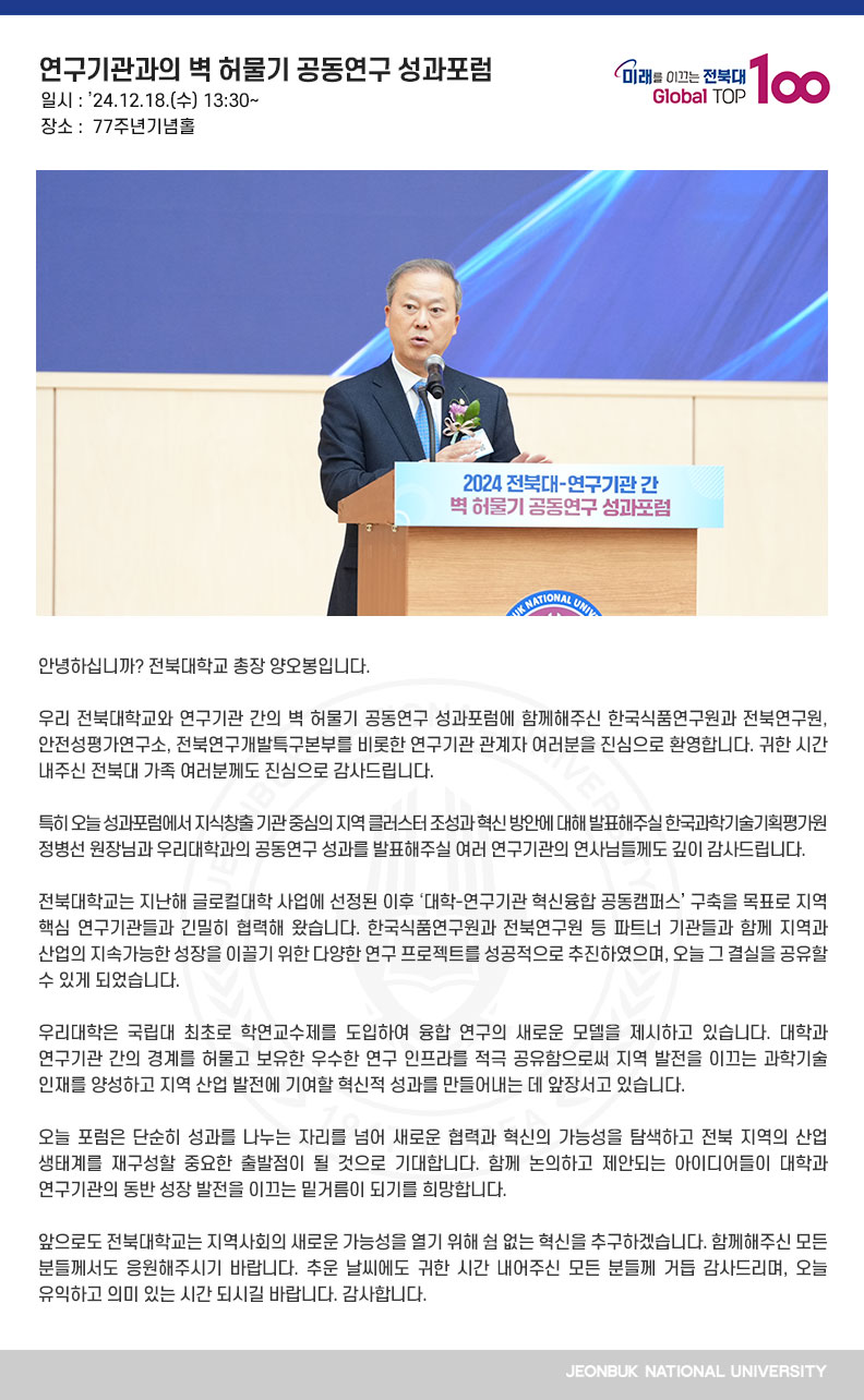 안녕하십니까? 전북대학교 총장 양오봉입니다.

우리 전북대학교와 연구기관 간의 벽 허물기 공동연구 성과포럼에 함께해주신 한국식품연구원과 전북연구원, 안전성평가연구소, 전북연구개발특구본부를 비롯한 연구기관 관계자 여러분을 진심으로 환영합니다. 귀한 시간 내주신 전북대 가족 여러분께도 진심으로 감사드립니다.

특히 오늘 성과포럼에서 지식창출 기관 중심의 지역 클러스터 조성과 혁신 방안에 대해 발표해주실 한국과학기술기획평가원 정병선 원장님과 우리대학과의 공동연구 성과를 발표해주실 여러 연구기관의 연사님들께도 깊이 감사드립니다.

전북대학교는 지난해 글로컬대학 사업에 선정된 이후 ‘대학-연구기관 혁신융합 공동캠퍼스’ 구축을 목표로 지역 핵심 연구기관들과 긴밀히 협력해 왔습니다. 한국식품연구원과 전북연구원 등 파트너 기관들과 함께 지역과 산업의 지속가능한 성장을 이끌기 위한 다양한 연구 프로젝트를 성공적으로 추진하였으며, 오늘 그 결실을 공유할 수 있게 되었습니다.

우리대학은 국립대 최초로 학연교수제를 도입하여 융합 연구의 새로운 모델을 제시하고 있습니다. 대학과 연구기관 간의 경계를 허물고 보유한 우수한 연구 인프라를 적극 공유함으로써 지역 발전을 이끄는 과학기술 인재를 양성하고 지역 산업 발전에 기여할 혁신적 성과를 만들어내는 데 앞장서고 있습니다.

오늘 포럼은 단순히 성과를 나누는 자리를 넘어 새로운 협력과 혁신의 가능성을 탐색하고 전북 지역의 산업 생태계를 재구성할 중요한 출발점이 될 것으로 기대합니다. 함께 논의하고 제안되는 아이디어들이 대학과 연구기관의 동반 성장 발전을 이끄는 밑거름이 되기를 희망합니다.

앞으로도 전북대학교는 지역사회의 새로운 가능성을 열기 위해 쉼 없는 혁신을 추구하겠습니다. 함께해주신 모든 분들께서도 응원해주시기 바랍니다. 추운 날씨에도 귀한 시간 내어주신 모든 분들께 거듭 감사드리며, 오늘 유익하고 의미 있는 시간 되시길 바랍니다. 감사합니다.