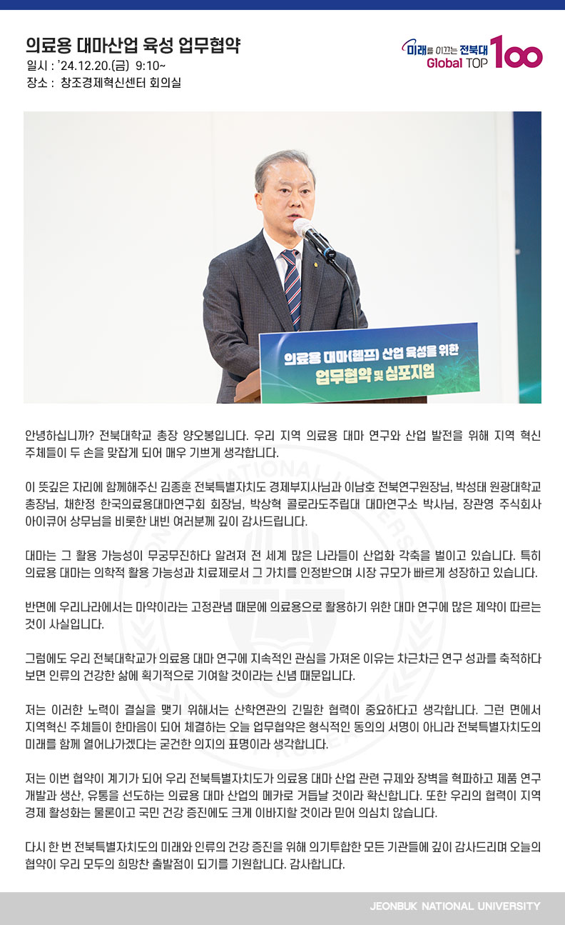 안녕하십니까? 전북대학교 총장 양오봉입니다. 우리 지역 의료용 대마 연구와 산업 발전을 위해 지역 혁신 주체들이 두 손을 맞잡게 되어 매우 기쁘게 생각합니다.

이 뜻깊은 자리에 함께해주신 김종훈 전북특별자치도 경제부지사님과 이남호 전북연구원장님, 박성태 원광대학교 총장님, 채한정 한국의료용대마연구회 회장님, 박상혁 콜로라도주립대 대마연구소 박사님, 장관영 주식회사 아이큐어 상무님을 비롯한 내빈 여러분께 깊이 감사드립니다.

대마는 그 활용 가능성이 무궁무진하다 알려져 전 세계 많은 나라들이 산업화 각축을 벌이고 있습니다. 특히 의료용 대마는 의학적 활용 가능성과 치료제로서 그 가치를 인정받으며 시장 규모가 빠르게 성장하고 있습니다.

반면에 우리나라에서는 마약이라는 고정관념 때문에 의료용으로 활용하기 위한 대마 연구에 많은 제약이 따르는 것이 사실입니다.

그럼에도 우리 전북대학교가 의료용 대마 연구에 지속적인 관심을 가져온 이유는 차근차근 연구 성과를 축적하다 보면 인류의 건강한 삶에 획기적으로 기여할 것이라는 신념 때문입니다.

저는 이러한 노력이 결실을 맺기 위해서는 산학연관의 긴밀한 협력이 중요하다고 생각합니다. 그런 면에서 지역혁신 주체들이 한마음이 되어 체결하는 오늘 업무협약은 형식적인 동의의 서명이 아니라 전북특별자치도의 미래를 함께 열어나가겠다는 굳건한 의지의 표명이라 생각합니다.

저는 이번 협약이 계기가 되어 우리 전북특별자치도가 의료용 대마 산업 관련 규제와 장벽을 혁파하고 제품 연구 개발과 생산, 유통을 선도하는 의료용 대마 산업의 메카로 거듭날 것이라 확신합니다. 또한 우리의 협력이 지역 경제 활성화는 물론이고 국민 건강 증진에도 크게 이바지할 것이라 믿어 의심치 않습니다.

다시 한 번 전북특별자치도의 미래와 인류의 건강 증진을 위해 의기투합한 모든 기관들에 깊이 감사드리며 오늘의 협약이 우리 모두의 희망찬 출발점이 되기를 기원합니다. 감사합니다.