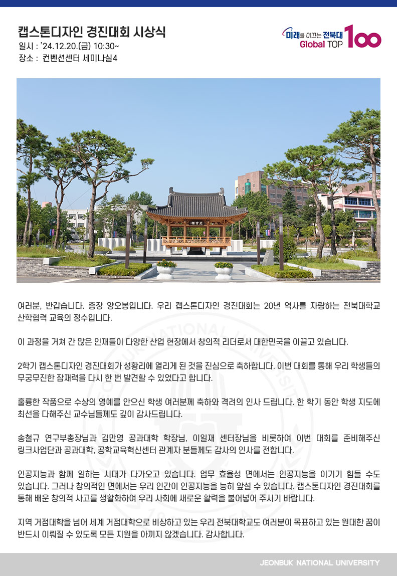 여러분, 반갑습니다. 총장 양오봉입니다. 우리 캡스톤디자인 경진대회는 20년 역사를 자랑하는 전북대학교 산학협력 교육의 정수입니다.

이 과정을 거쳐 간 많은 인재들이 다양한 산업 현장에서 창의적 리더로서 대한민국을 이끌고 있습니다.

2학기 캡스톤디자인 경진대회가 성황리에 열리게 된 것을 진심으로 축하합니다. 이번 대회를 통해 우리 학생들의 무궁무진한 잠재력을 다시 한 번 발견할 수 있었다고 합니다.

훌륭한 작품으로 수상의 영예를 안으신 학생 여러분께 축하와 격려의 인사 드립니다. 한 학기 동안 학생 지도에 최선을 다해주신 교수님들께도 깊이 감사드립니다. 

송철규 연구부총장님과 김만영 공과대학 학장님, 이일재 센터장님을 비롯하여 이번 대회를 준비해주신 링크사업단과 공과대학, 공학교육혁신센터 관계자 분들께도 감사의 인사를 전합니다. 

인공지능과 함께 일하는 시대가 다가오고 있습니다. 업무 효율성 면에서는 인공지능을 이기기 힘들 수도 있습니다. 그러나 창의적인 면에서는 우리 인간이 인공지능을 능히 앞설 수 있습니다. 캡스톤디자인 경진대회를 통해 배운 창의적 사고를 생활화하여 우리 사회에 새로운 활력을 불어넣어 주시기 바랍니다.

지역 거점대학을 넘어 세계 거점대학으로 비상하고 있는 우리 전북대학교도 여러분이 목표하고 있는 원대한 꿈이 반드시 이뤄질 수 있도록 모든 지원을 아끼지 않겠습니다. 감사합니다. 