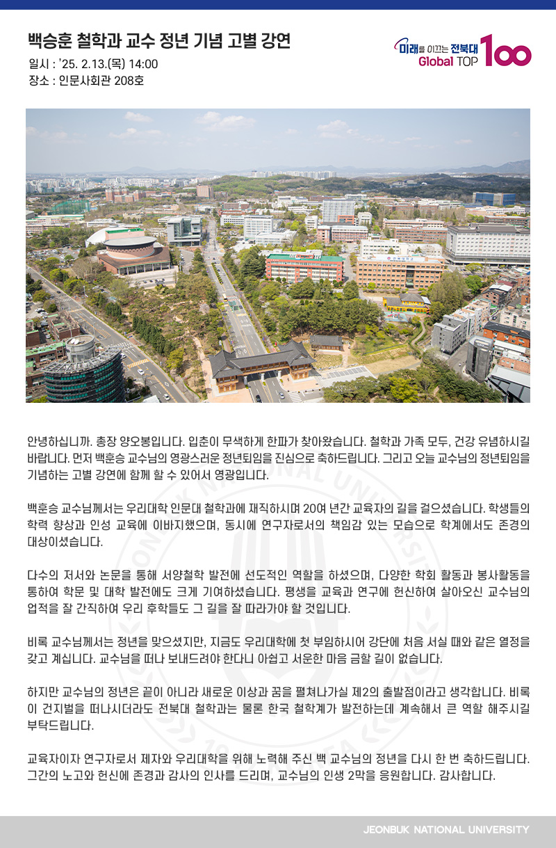 안녕하십니까. 총장 양오봉입니다. 입춘이 무색하게 한파가 찾아왔습니다. 철학과 가족 모두, 건강 유념하시길 바랍니다. 먼저 백훈승 교수님의 영광스러운 정년퇴임을 진심으로 축하드립니다. 그리고 오늘 교수님의 정년퇴임을 기념하는 고별 강연에 함께 할 수 있어서 영광입니다. 

백훈승 교수님께서는 우리대학 인문대 철학과에 재직하시며 20여 년간 교육자의 길을 걸으셨습니다. 학생들의 학력 향상과 인성 교육에 이바지했으며, 동시에 연구자로서의 책임감 있는 모습으로 학계에서도 존경의 대상이셨습니다.

다수의 저서와 논문을 통해 서양철학 발전에 선도적인 역할을 하셨으며, 다양한 학회 활동과 봉사활동을 통하여 학문 및 대학 발전에도 크게 기여하셨습니다. 평생을 교육과 연구에 헌신하여 살아오신 교수님의 업적을 잘 간직하여 우리 후학들도 그 길을 잘 따라가야 할 것입니다.

비록 교수님께서는 정년을 맞으셨지만, 지금도 우리대학에 첫 부임하시어 강단에 처음 서실 때와 같은 열정을 갖고 계십니다. 교수님을 떠나 보내드려야 한다니 아쉽고 서운한 마음 금할 길이 없습니다.

하지만 교수님의 정년은 끝이 아니라 새로운 이상과 꿈을 펼쳐나가실 제2의 출발점이라고 생각합니다. 비록 이 건지벌을 떠나시더라도 전북대 철학과는 물론 한국 철학계가 발전하는데 계속해서 큰 역할 해주시길 부탁드립니다. 

교육자이자 연구자로서 제자와 우리대학을 위해 노력해 주신 백 교수님의 정년을 다시 한 번 축하드립니다. 그간의 노고와 헌신에 존경과 감사의 인사를 드리며, 교수님의 인생 2막을 응원합니다. 감사합니다. 