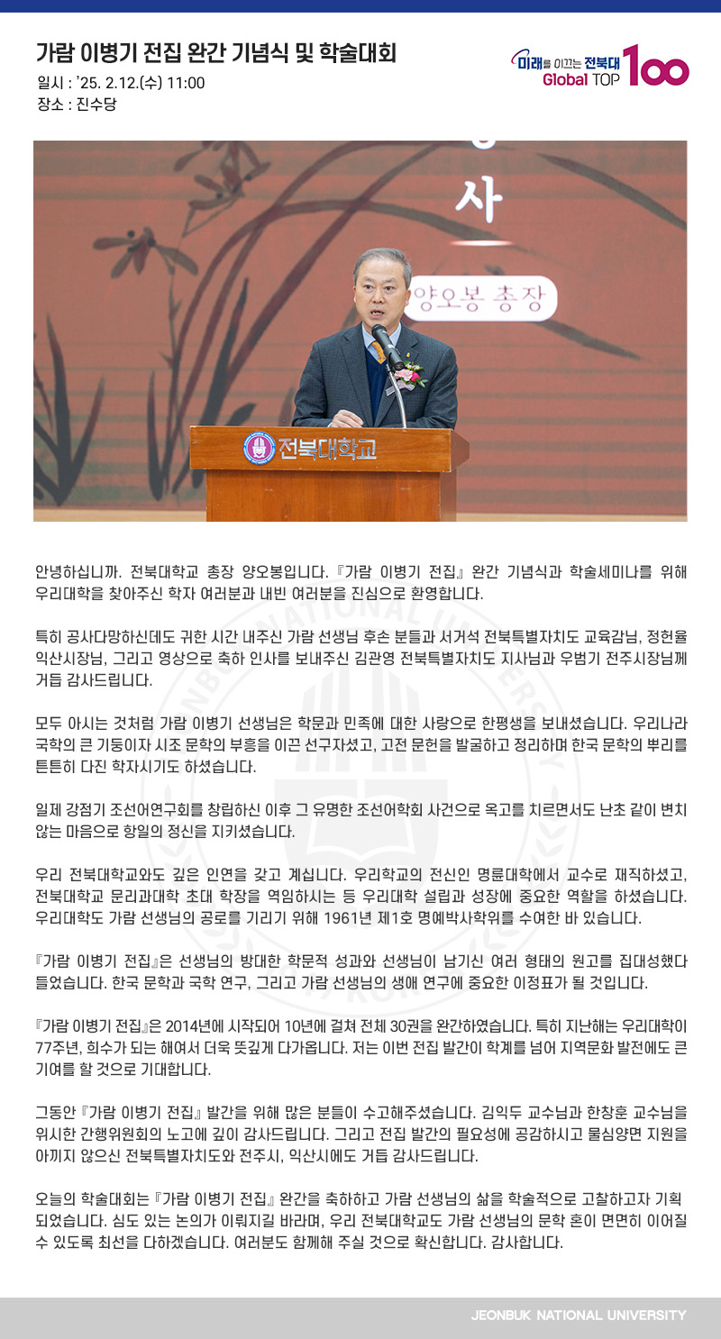 안녕하십니까. 전북대학교 총장 양오봉입니다. 󰡔가람 이병기 전집󰡕 완간 기념식과 학술세미나를 위해 우리대학을 찾아주신 학자 여러분과 내빈 여러분을 진심으로 환영합니다.

특히 공사다망하신데도 귀한 시간 내주신 가람 선생님 후손 분들과 서거석 전북특별자치도 교육감님, 정헌율 익산시장님, 그리고 영상으로 축하 인사를 보내주신 김관영 전북특별자치도 지사님과 우범기 전주시장님께 거듭 감사드립니다.

모두 아시는 것처럼 가람 이병기 선생님은 학문과 민족에 대한 사랑으로 한평생을 보내셨습니다. 우리나라 국학의 큰 기둥이자 시조 문학의 부흥을 이끈 선구자셨고, 고전 문헌을 발굴하고 정리하며 한국 문학의 뿌리를 튼튼히 다진 학자시기도 하셨습니다.

일제 강점기 조선어연구회를 창립하신 이후 그 유명한 조선어학회 사건으로 옥고를 치르면서도 난초 같이 변치 않는 마음으로 항일의 정신을 지키셨습니다.

우리 전북대학교와도 깊은 인연을 갖고 계십니다. 우리학교의 전신인 명륜대학에서 교수로 재직하셨고, 전북대학교 문리과대학 초대 학장을 역임하시는 등 우리대학 설립과 성장에 중요한 역할을 하셨습니다. 우리대학도 가람 선생님의 공로를 기리기 위해 1961년 제1호 명예박사학위를 수여한 바 있습니다.

『가람 이병기 전집』은 선생님의 방대한 학문적 성과와 선생님이 남기신 여러 형태의 원고를 집대성했다 들었습니다. 한국 문학과 국학 연구, 그리고 가람 선생님의 생애 연구에 중요한 이정표가 될 것입니다.

『가람 이병기 전집』은 2014년에 시작되어 10년에 걸쳐 전체 30권을 완간하였습니다. 특히 지난해는 우리대학이 77주년, 희수가 되는 해여서 더욱 뜻깊게 다가옵니다. 저는 이번 전집 발간이 학계를 넘어 지역문화 발전에도 큰 기여를 할 것으로 기대합니다.

그동안 『가람 이병기 전집』 발간을 위해 많은 분들이 수고해주셨습니다. 김익두 교수님과 한창훈 교수님을 위시한 간행위원회의 노고에 깊이 감사드립니다. 그리고 전집 발간의 필요성에 공감하시고 물심양면 지원을 아끼지 않으신 전북특별자치도와 전주시, 익산시에도 거듭 감사드립니다.

오늘의 학술대회는 『가람 이병기 전집』 완간을 축하하고 가람 선생님의 삶을 학술적으로 고찰하고자 기획되었습니다. 심도 있는 논의가 이뤄지길 바라며, 우리 전북대학교도 가람 선생님의 문학 혼이 면면히 이어질 수 있도록 최선을 다하겠습니다. 여러분도 함께해 주실 것으로 확신합니다. 감사합니다.