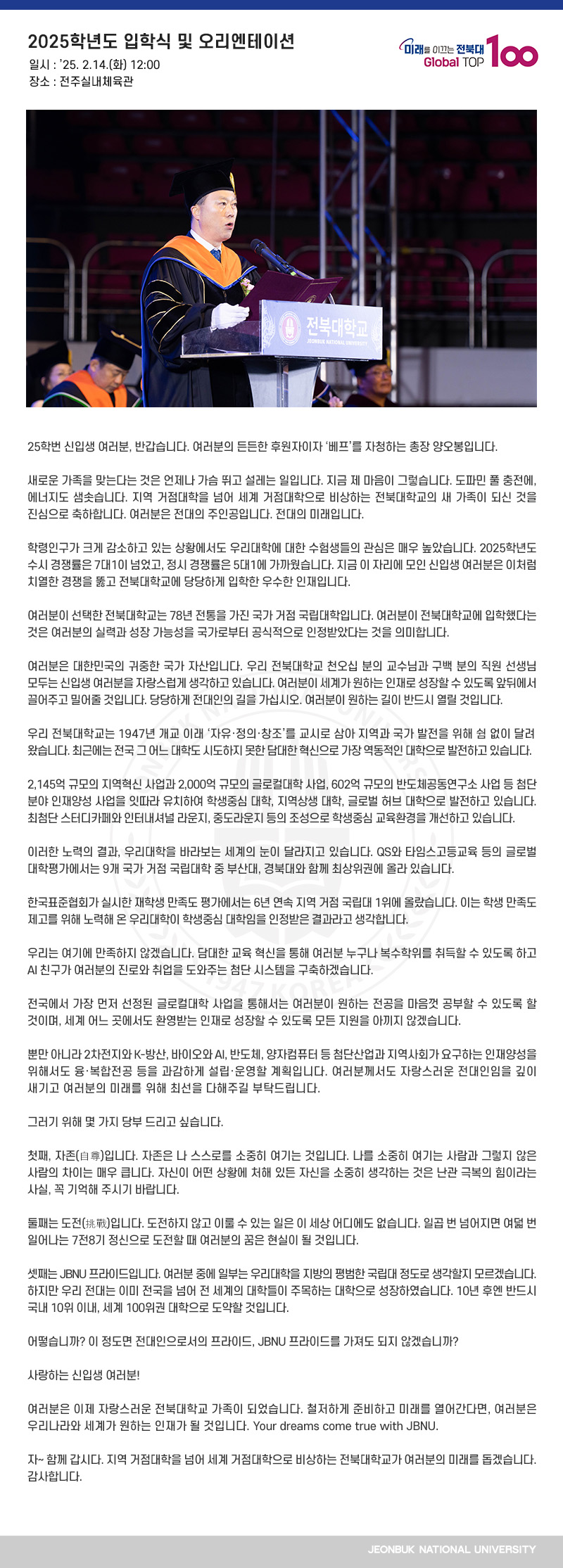 25학번 신입생 여러분, 반갑습니다. 여러분의 든든한 후원자이자 ‘베프’를 자청하는 총장 양오봉입니다.

새로운 가족을 맞는다는 것은 언제나 가슴 뛰고 설레는 일입니다. 지금 제 마음이 그렇습니다. 도파민 풀 충전에, 에너지도 샘솟습니다. 지역 거점대학을 넘어 세계 거점대학으로 비상하는 전북대학교의 새 가족이 되신 것을 진심으로 축하합니다. 여러분은 전대의 주인공입니다. 전대의 미래입니다.

학령인구가 크게 감소하고 있는 상황에서도 우리대학에 대한 수험생들의 관심은 매우 높았습니다. 2025학년도 수시 경쟁률은 7대1이 넘었고, 정시 경쟁률은 5대1에 가까웠습니다. 지금 이 자리에 모인 신입생 여러분은 이처럼 치열한 경쟁을 뚫고 전북대학교에 당당하게 입학한 우수한 인재입니다. 

여러분이 선택한 전북대학교는 78년 전통을 가진 국가 거점 국립대학입니다. 여러분이 전북대학교에 입학했다는 것은 여러분의 실력과 성장 가능성을 국가로부터 공식적으로 인정받았다는 것을 의미합니다.

여러분은 대한민국의 귀중한 국가 자산입니다. 우리 전북대학교 천오십 분의 교수님과 구백 분의 직원 선생님 모두는 신입생 여러분을 자랑스럽게 생각하고 있습니다. 여러분이 세계가 원하는 인재로 성장할 수 있도록 앞뒤에서 끌어주고 밀어줄 것입니다. 당당하게 전대인의 길을 가십시오. 여러분이 원하는 길이 반드시 열릴 것입니다.

우리 전북대학교는 1947년 개교 이래 ‘자유․정의․창조’를 교시로 삼아 지역과 국가 발전을 위해 쉼 없이 달려왔습니다. 최근에는 전국 그 어느 대학도 시도하지 못한 담대한 혁신으로 가장 역동적인 대학으로 발전하고 있습니다.

2,145억 규모의 지역혁신 사업과 2,000억 규모의 글로컬대학 사업, 602억 규모의 반도체공동연구소 사업 등 첨단 분야 인재양성 사업을 잇따라 유치하여 학생중심 대학, 지역상생 대학, 글로벌 허브 대학으로 발전하고 있습니다. 최첨단 스터디카페와 인터내셔널 라운지, 중도라운지 등의 조성으로 학생중심 교육환경을 개선하고 있습니다.

이러한 노력의 결과, 우리대학을 바라보는 세계의 눈이 달라지고 있습니다. QS와 타임스고등교육 등의 글로벌 대학평가에서는 9개 국가 거점 국립대학 중 부산대, 경북대와 함께 최상위권에 올라 있습니다.

한국표준협회가 실시한 재학생 만족도 평가에서는 6년 연속 지역 거점 국립대 1위에 올랐습니다. 이는 학생 만족도 제고를 위해 노력해 온 우리대학이 학생중심 대학임을 인정받은 결과라고 생각합니다.

우리는 여기에 만족하지 않겠습니다. 담대한 교육 혁신을 통해 여러분 누구나 복수학위를 취득할 수 있도록 하고 AI 친구가 여러분의 진로와 취업을 도와주는 첨단 시스템을 구축하겠습니다.

전국에서 가장 먼저 선정된 글로컬대학 사업을 통해서는 여러분이 원하는 전공을 마음껏 공부할 수 있도록 할 것이며, 세계 어느 곳에서도 환영받는 인재로 성장할 수 있도록 모든 지원을 아끼지 않겠습니다.

뿐만 아니라 2차전지와 K-방산, 바이오와 AI, 반도체, 양자컴퓨터 등 첨단산업과 지역사회가 요구하는 인재양성을 위해서도 융․복합전공 등을 과감하게 설립․운영할 계획입니다. 여러분께서도 자랑스러운 전대인임을 깊이 새기고 여러분의 미래를 위해 최선을 다해주길 부탁드립니다.

그러기 위해 몇 가지 당부 드리고 싶습니다.

첫째, 자존(自尊)입니다. 자존은 나 스스로를 소중히 여기는 것입니다. 나를 소중히 여기는 사람과 그렇지 않은 사람의 차이는 매우 큽니다. 자신이 어떤 상황에 처해 있든 자신을 소중히 생각하는 것은 난관 극복의 힘이라는 사실, 꼭 기억해 주시기 바랍니다.

둘째는 도전(挑戰)입니다. 도전하지 않고 이룰 수 있는 일은 이 세상 어디에도 없습니다. 일곱 번 넘어지면 여덟 번 일어나는 7전8기 정신으로 도전할 때 여러분의 꿈은 현실이 될 것입니다.

셋째는 JBNU 프라이드입니다. 여러분 중에 일부는 우리대학을 지방의 평범한 국립대 정도로 생각할지 모르겠습니다. 하지만 우리 전대는 이미 전국을 넘어 전 세계의 대학들이 주목하는 대학으로 성장하였습니다. 10년 후엔 반드시 국내 10위 이내, 세계 100위권 대학으로 도약할 것입니다.

어떻습니까? 이 정도면 전대인으로서의 프라이드, JBNU 프라이드를 가져도 되지 않겠습니까?

사랑하는 신입생 여러분!

여러분은 이제 자랑스러운 전북대학교 가족이 되었습니다. 철저하게 준비하고 미래를 열어간다면, 여러분은 우리나라와 세계가 원하는 인재가 될 것입니다. Your dreams come true with JBNU.

자~ 함께 갑시다. 지역 거점대학을 넘어 세계 거점대학으로 비상하는 전북대학교가 여러분의 미래를 돕겠습니다. 감사합니다.