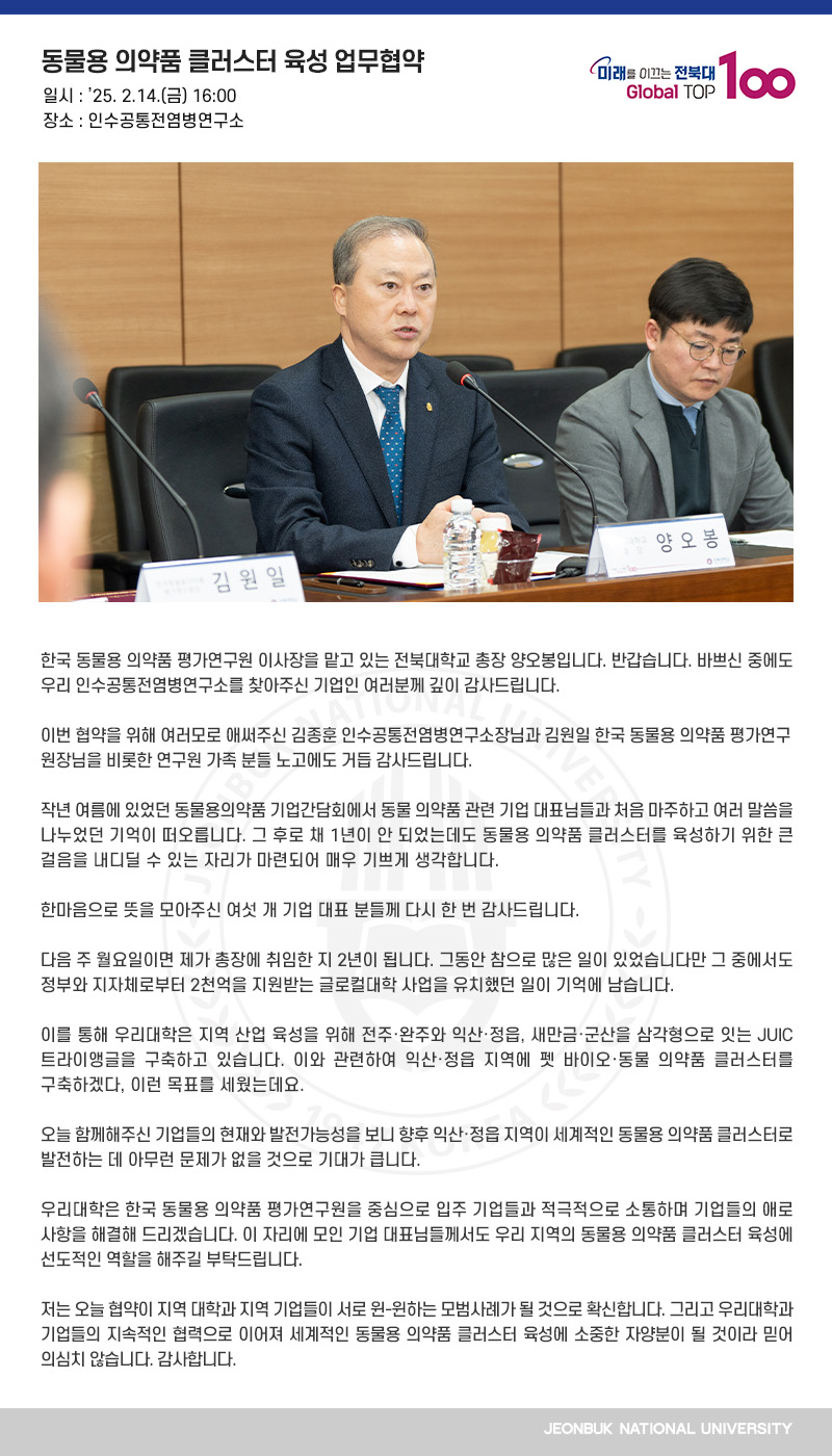 한국 동물용 의약품 평가연구원 이사장을 맡고 있는 전북대학교 총장 양오봉입니다. 반갑습니다. 바쁘신 중에도 우리 인수공통전염병연구소를 찾아주신 기업인 여러분께 깊이 감사드립니다.

이번 협약을 위해 여러모로 애써주신 김종훈 인수공통전염병연구소장님과 김원일 한국 동물용 의약품 평가연구원장님을 비롯한 연구원 가족 분들 노고에도 거듭 감사드립니다.

작년 여름에 있었던 동물용의약품 기업간담회에서 동물 의약품 관련 기업 대표님들과 처음 마주하고 여러 말씀을 나누었던 기억이 떠오릅니다. 그 후로 채 1년이 안 되었는데도 동물용 의약품 클러스터를 육성하기 위한 큰 걸음을 내디딜 수 있는 자리가 마련되어 매우 기쁘게 생각합니다.

한마음으로 뜻을 모아주신 여섯 개 기업 대표 분들께 다시 한 번 감사드립니다.

다음 주 월요일이면 제가 총장에 취임한 지 2년이 됩니다. 그동안 참으로 많은 일이 있었습니다만 그 중에서도 정부와 지자체로부터 2천억을 지원받는 글로컬대학 사업을 유치했던 일이 기억에 남습니다.

이를 통해 우리대학은 지역 산업 육성을 위해 전주․완주와 익산․정읍, 새만금․군산을 삼각형으로 잇는 JUIC 트라이앵글을 구축하고 있습니다. 이와 관련하여 익산‧정읍 지역에 펫 바이오‧동물 의약품 클러스터를 구축하겠다, 이런 목표를 세웠는데요.

오늘 함께해주신 기업들의 현재와 발전가능성을 보니 향후 익산․정읍 지역이 세계적인 동물용 의약품 클러스터로 발전하는 데 아무런 문제가 없을 것으로 기대가 큽니다.

우리대학은 한국 동물용 의약품 평가연구원을 중심으로 입주 기업들과 적극적으로 소통하며 기업들의 애로사항을 해결해 드리겠습니다. 이 자리에 모인 기업 대표님들께서도 우리 지역의 동물용 의약품 클러스터 육성에 선도적인 역할을 해주길 부탁드립니다.

저는 오늘 협약이 지역 대학과 지역 기업들이 서로 윈-윈하는 모범사례가 될 것으로 확신합니다. 그리고 우리대학과 기업들의 지속적인 협력으로 이어져 세계적인 동물용 의약품 클러스터 육성에 소중한 자양분이 될 것이라 믿어 의심치 않습니다. 감사합니다.