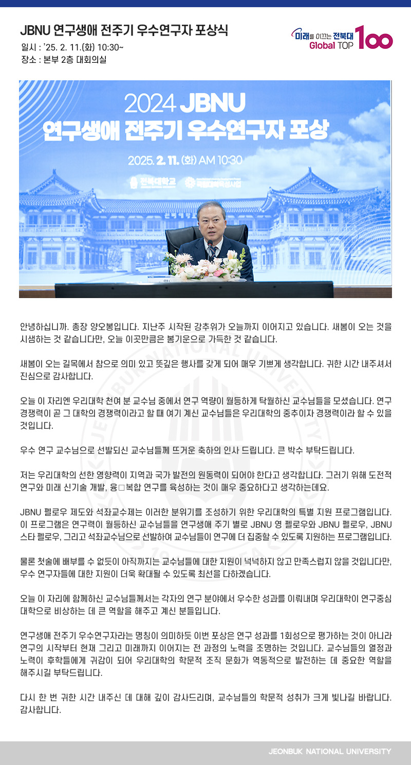 안녕하십니까. 총장 양오봉입니다. 지난주 시작된 강추위가 오늘까지 이어지고 있습니다. 새봄이 오는 것을 시샘하는 것 같습니다만, 오늘 이곳만큼은 봄기운으로 가득한 것 같습니다.

새봄이 오는 길목에서 참으로 의미 있고 뜻깊은 행사를 갖게 되어 매우 기쁘게 생각합니다. 귀한 시간 내주셔서 진심으로 감사합니다.

오늘 이 자리엔 우리대학 천여 분 교수님 중에서 연구 역량이 월등하게 탁월하신 교수님들을 모셨습니다. 연구 경쟁력이 곧 그 대학의 경쟁력이라고 할 때 여기 계신 교수님들은 우리대학의 중추이자 경쟁력이라 할 수 있을 것입니다.

우수 연구 교수님으로 선발되신 교수님들께 뜨거운 축하의 인사 드립니다. 큰 박수 부탁드립니다.

저는 우리대학의 선한 영향력이 지역과 국가 발전의 원동력이 되어야 한다고 생각합니다. 그러기 위해 도전적 연구와 미래 신기술 개발, 융․복합 연구를 육성하는 것이 매우 중요하다고 생각하는데요.

JBNU 펠로우 제도와 석좌교수제는 이러한 분위기를 조성하기 위한 우리대학의 특별 지원 프로그램입니다. 이 프로그램은 연구력이 월등하신 교수님들을 연구생애 주기 별로 JBNU 영 펠로우와 JBNU 펠로우, JBNU 스타 펠로우, 그리고 석좌교수님으로 선발하여 교수님들이 연구에 더 집중할 수 있도록 지원하는 프로그램입니다.

물론 첫술에 배부를 수 없듯이 아직까지는 교수님들에 대한 지원이 넉넉하지 않고 만족스럽지 않을 것입니다만, 우수 연구자들에 대한 지원이 더욱 확대될 수 있도록 최선을 다하겠습니다.

오늘 이 자리에 함께하신 교수님들께서는 각자의 연구 분야에서 우수한 성과를 이뤄내며 우리대학이 연구중심대학으로 비상하는 데 큰 역할을 해주고 계신 분들입니다.

연구생애 전주기 우수연구자라는 명칭이 의미하듯 이번 포상은 연구 성과를 1회성으로 평가하는 것이 아니라 연구의 시작부터 현재 그리고 미래까지 이어지는 전 과정의 노력을 조명하는 것입니다. 교수님들의 열정과 노력이 후학들에게 귀감이 되어 우리대학의 학문적 조직 문화가 역동적으로 발전하는 데 중요한 역할을 해주시길 부탁드립니다.

다시 한 번 귀한 시간 내주신 데 대해 깊이 감사드리며, 교수님들의 학문적 성취가 크게 빛나길 바랍니다. 감사합니다.